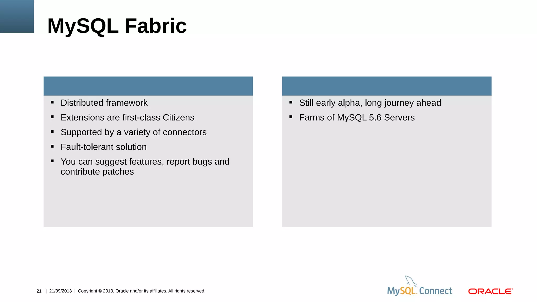 21 | 21/09/2013 | Copyright © 2013, Oracle and/or its affiliates. All rights reserved.
 Distributed framework
 Extensions are first-class Citizens
 Supported by a variety of connectors
 Fault-tolerant solution
 You can suggest features, report bugs and
contribute patches
MySQL Fabric
 Still early alpha, long journey ahead
 Farms of MySQL 5.6 Servers
 