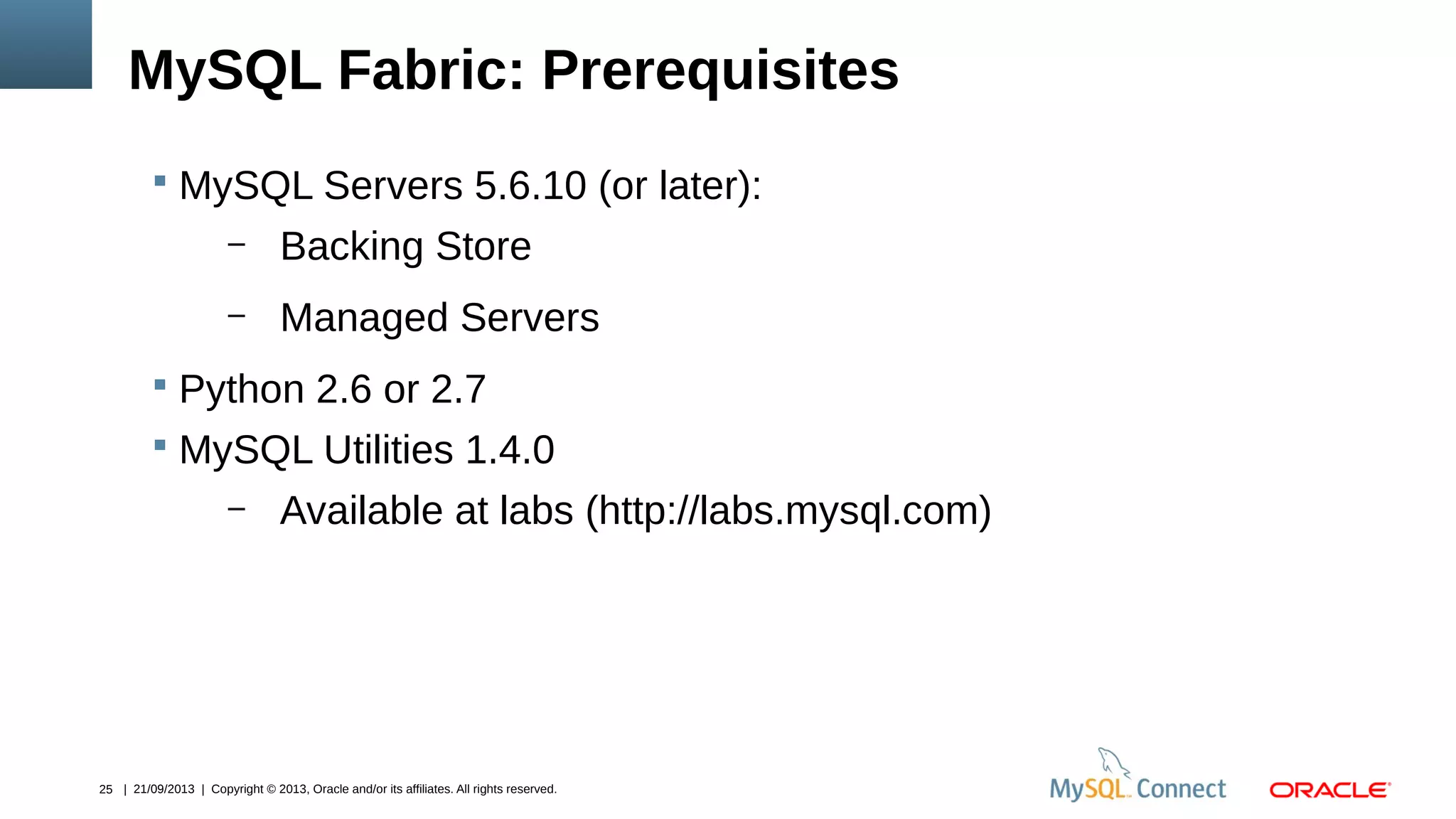 25 | 21/09/2013 | Copyright © 2013, Oracle and/or its affiliates. All rights reserved.
MySQL Fabric: Prerequisites
 MySQL Servers 5.6.10 (or later):
– Backing Store
– Managed Servers
 Python 2.6 or 2.7
 MySQL Utilities 1.4.0
– Available at labs (http://labs.mysql.com)
 