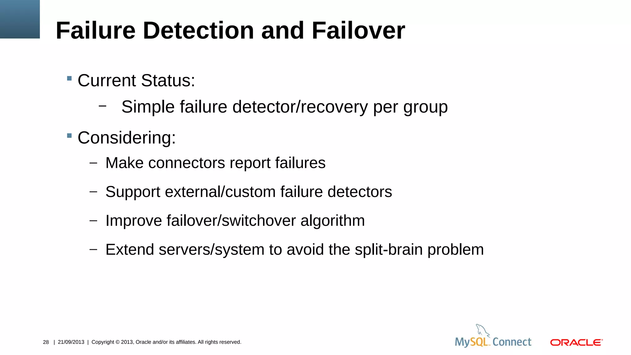 28 | 21/09/2013 | Copyright © 2013, Oracle and/or its affiliates. All rights reserved.
Failure Detection and Failover
 Current Status:
– Simple failure detector/recovery per group
 Considering:
– Make connectors report failures
– Support external/custom failure detectors
– Improve failover/switchover algorithm
– Extend servers/system to avoid the split-brain problem
 