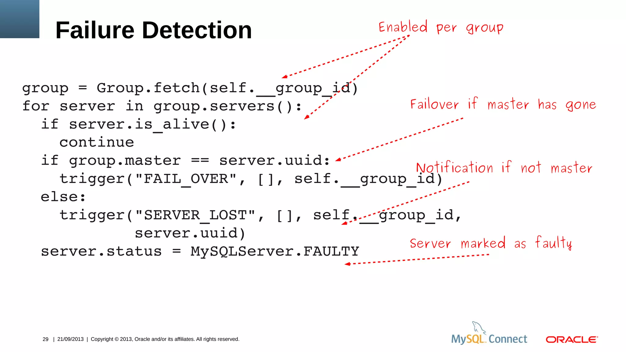 29 | 21/09/2013 | Copyright © 2013, Oracle and/or its affiliates. All rights reserved.
Enabled per group
Failure Detection
group = Group.fetch(self.__group_id)
for server in group.servers():
  if server.is_alive():
    continue
  if group.master == server.uuid:
    trigger("FAIL_OVER", [], self.__group_id)
  else:
    trigger("SERVER_LOST", [], self.__group_id, 
            server.uuid)
  server.status = MySQLServer.FAULTY
Failover if master has gone
Notification if not master
Server marked as faulty
 