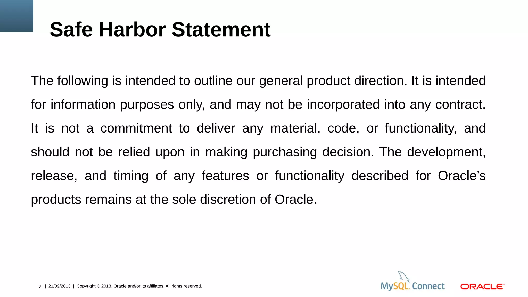 3 | 21/09/2013 | Copyright © 2013, Oracle and/or its affiliates. All rights reserved.
The following is intended to outline our general product direction. It is intended
for information purposes only, and may not be incorporated into any contract.
It is not a commitment to deliver any material, code, or functionality, and
should not be relied upon in making purchasing decision. The development,
release, and timing of any features or functionality described for Oracle’s
products remains at the sole discretion of Oracle.
Safe Harbor Statement
 