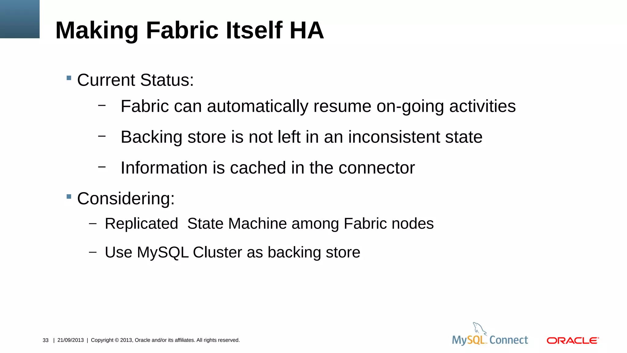 33 | 21/09/2013 | Copyright © 2013, Oracle and/or its affiliates. All rights reserved.
Making Fabric Itself HA
 Current Status:
– Fabric can automatically resume on-going activities
– Backing store is not left in an inconsistent state
– Information is cached in the connector
 Considering:
– Replicated State Machine among Fabric nodes
– Use MySQL Cluster as backing store
 