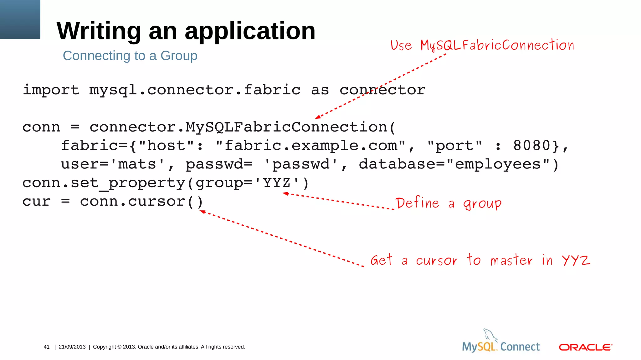41 | 21/09/2013 | Copyright © 2013, Oracle and/or its affiliates. All rights reserved.
Use MySQLFabricConnection
Writing an application
import mysql.connector.fabric as connector
conn = connector.MySQLFabricConnection(
    fabric={"host": "fabric.example.com", "port" : 8080},
    user='mats', passwd= 'passwd', database="employees")
conn.set_property(group='YYZ')
cur = conn.cursor()
Connecting to a Group
Define a group
Get a cursor to master in YYZ
 