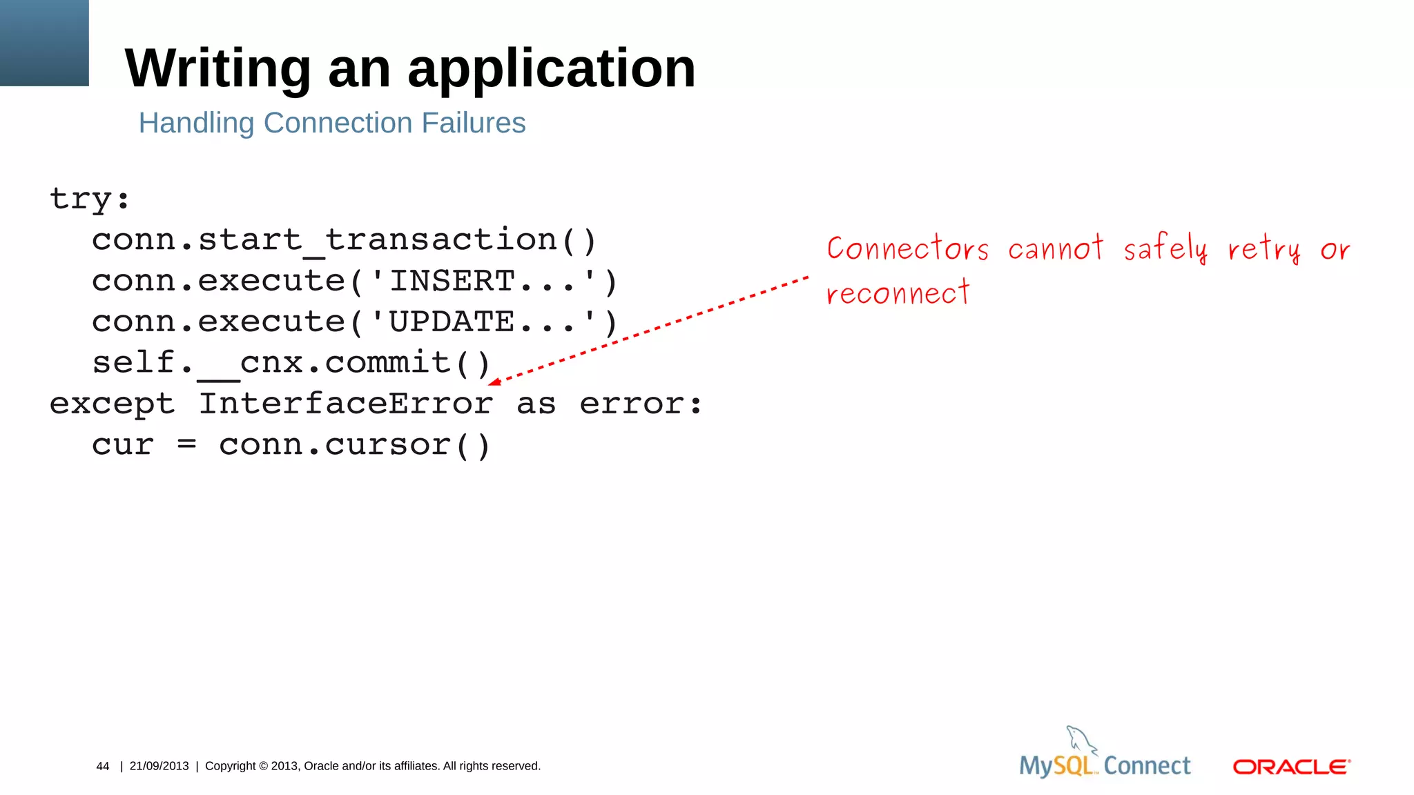 44 | 21/09/2013 | Copyright © 2013, Oracle and/or its affiliates. All rights reserved.
Writing an application
try:
  conn.start_transaction()
  conn.execute('INSERT...')
  conn.execute('UPDATE...')
  self.__cnx.commit()
except InterfaceError as error:
  cur = conn.cursor()
Handling Connection Failures
Connectors cannot safely retry or
reconnect
 