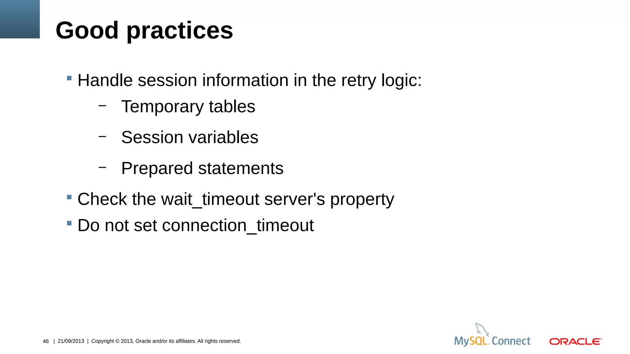 46 | 21/09/2013 | Copyright © 2013, Oracle and/or its affiliates. All rights reserved.
Good practices
 Handle session information in the retry logic:
– Temporary tables
– Session variables
– Prepared statements
 Check the wait_timeout server's property
 Do not set connection_timeout
 