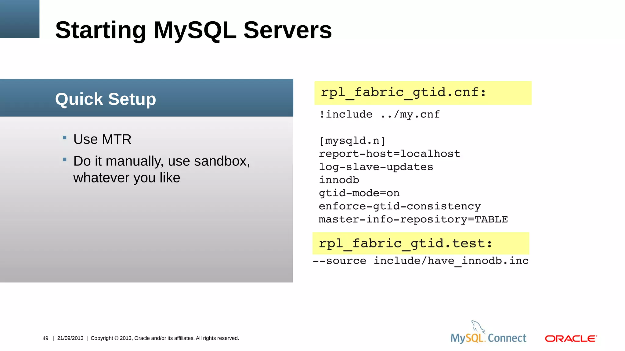 49 | 21/09/2013 | Copyright © 2013, Oracle and/or its affiliates. All rights reserved.
 Use MTR
 Do it manually, use sandbox,
whatever you like
Starting MySQL Servers
Quick Setup
rpl_fabric_gtid.cnf:
!include ../my.cnf
[mysqld.n]
report­host=localhost
log­slave­updates
innodb
gtid­mode=on
enforce­gtid­consistency
master­info­repository=TABLE
­­source include/have_innodb.inc
rpl_fabric_gtid.test:
 