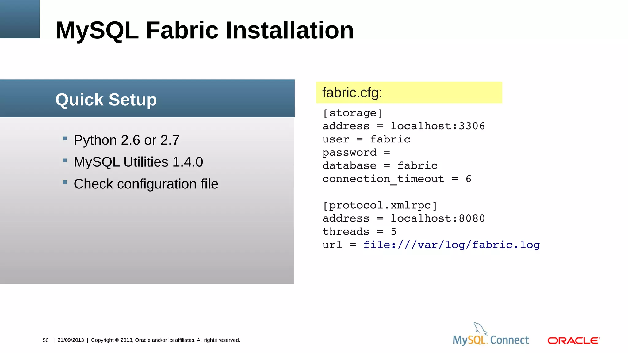 50 | 21/09/2013 | Copyright © 2013, Oracle and/or its affiliates. All rights reserved.
 Python 2.6 or 2.7
 MySQL Utilities 1.4.0
 Check configuration file
MySQL Fabric Installation
Quick Setup fabric.cfg:
[storage]
address = localhost:3306
user = fabric
password = 
database = fabric
connection_timeout = 6
[protocol.xmlrpc]
address = localhost:8080
threads = 5
url = file:///var/log/fabric.log
 