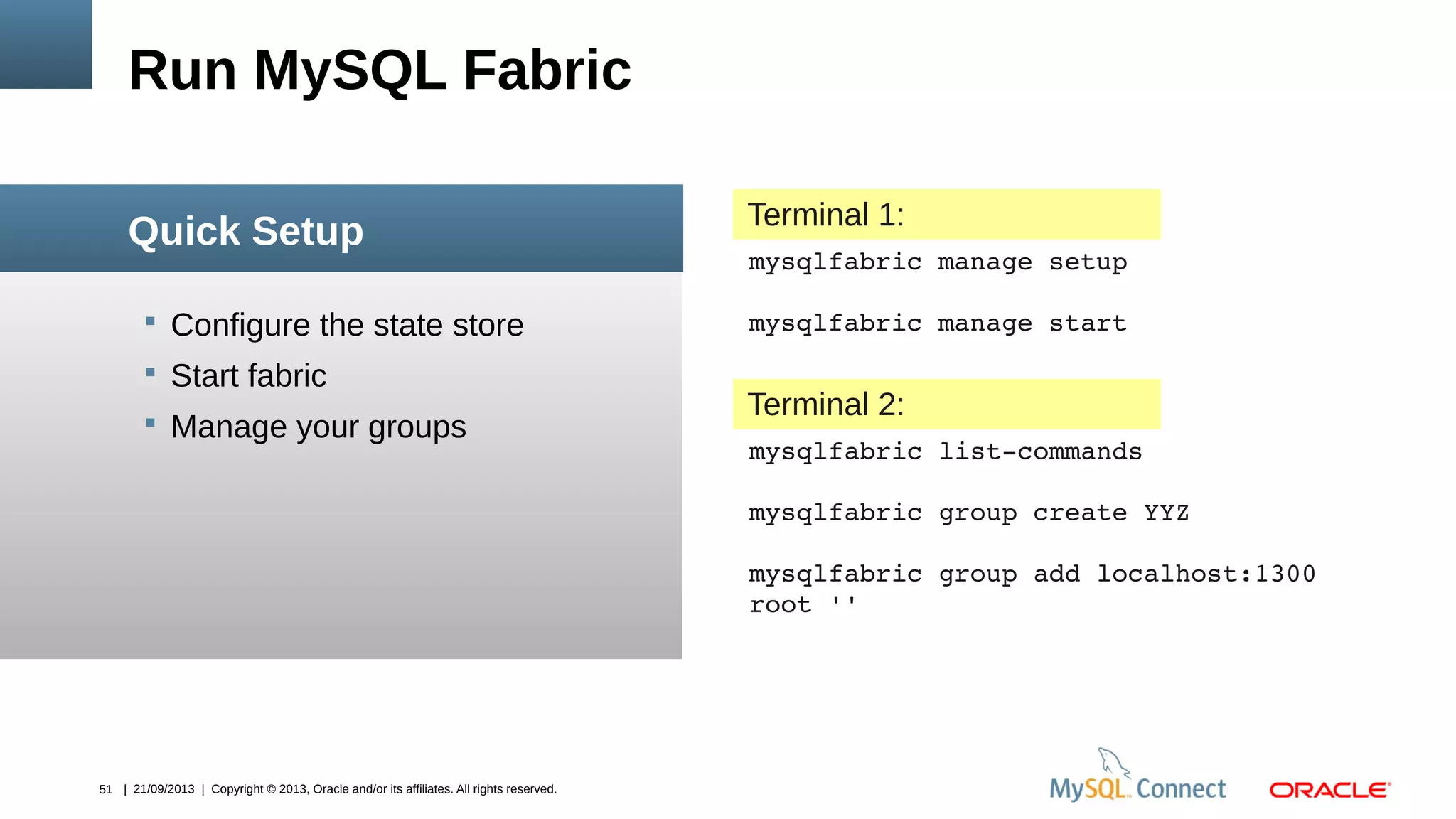 51 | 21/09/2013 | Copyright © 2013, Oracle and/or its affiliates. All rights reserved.
 Configure the state store
 Start fabric
 Manage your groups
Run MySQL Fabric
Quick Setup
mysqlfabric manage setup
mysqlfabric manage start
Terminal 1:
mysqlfabric list­commands
mysqlfabric group create YYZ
mysqlfabric group add localhost:1300
root ''
Terminal 2:
 