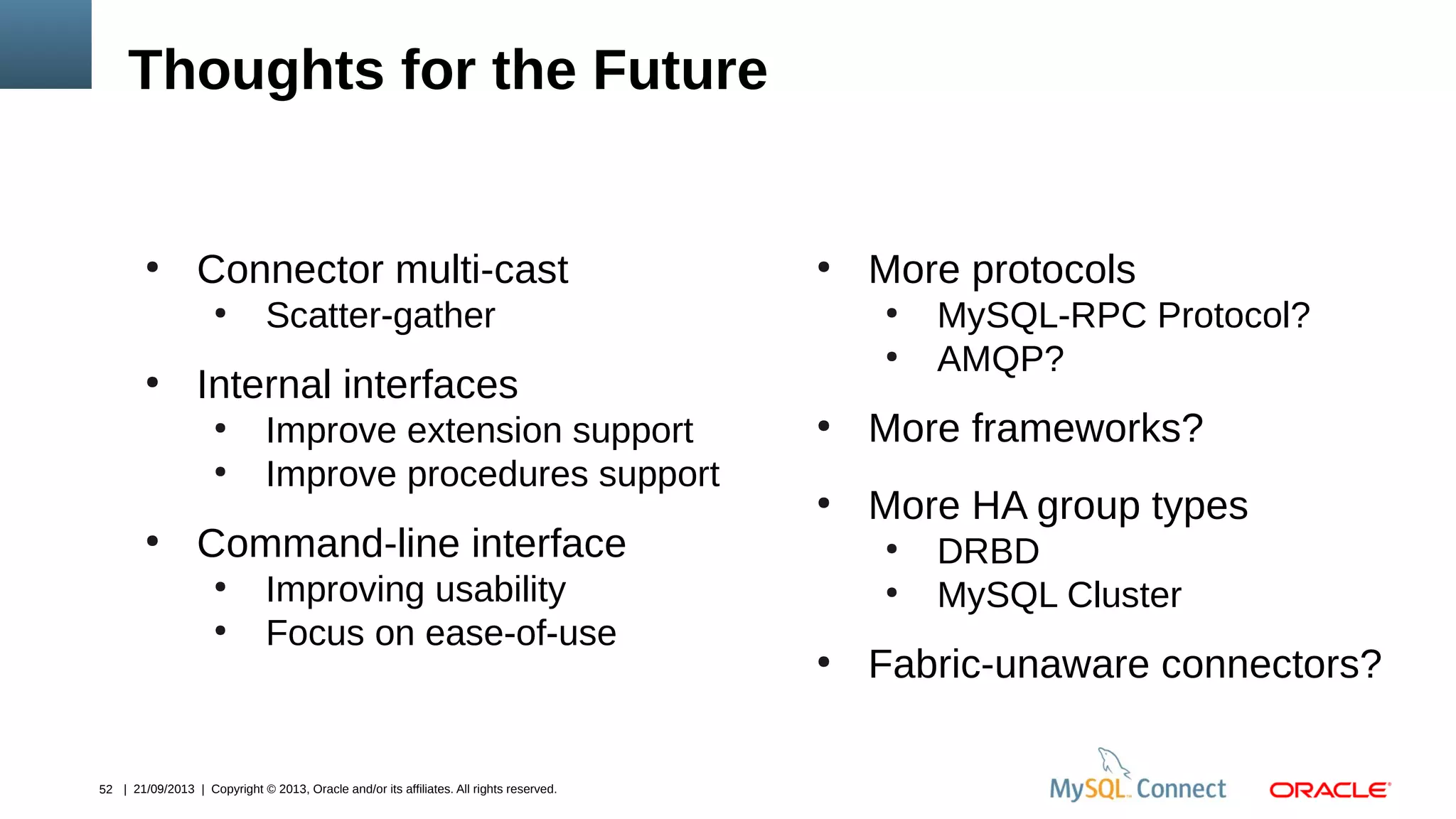 52 | 21/09/2013 | Copyright © 2013, Oracle and/or its affiliates. All rights reserved.
Thoughts for the Future
●
Connector multi-cast
●
Scatter-gather
●
Internal interfaces
●
Improve extension support
●
Improve procedures support
●
Command-line interface
●
Improving usability
●
Focus on ease-of-use
●
More protocols
●
MySQL-RPC Protocol?
●
AMQP?
●
More frameworks?
●
More HA group types
●
DRBD
●
MySQL Cluster
●
Fabric-unaware connectors?
 