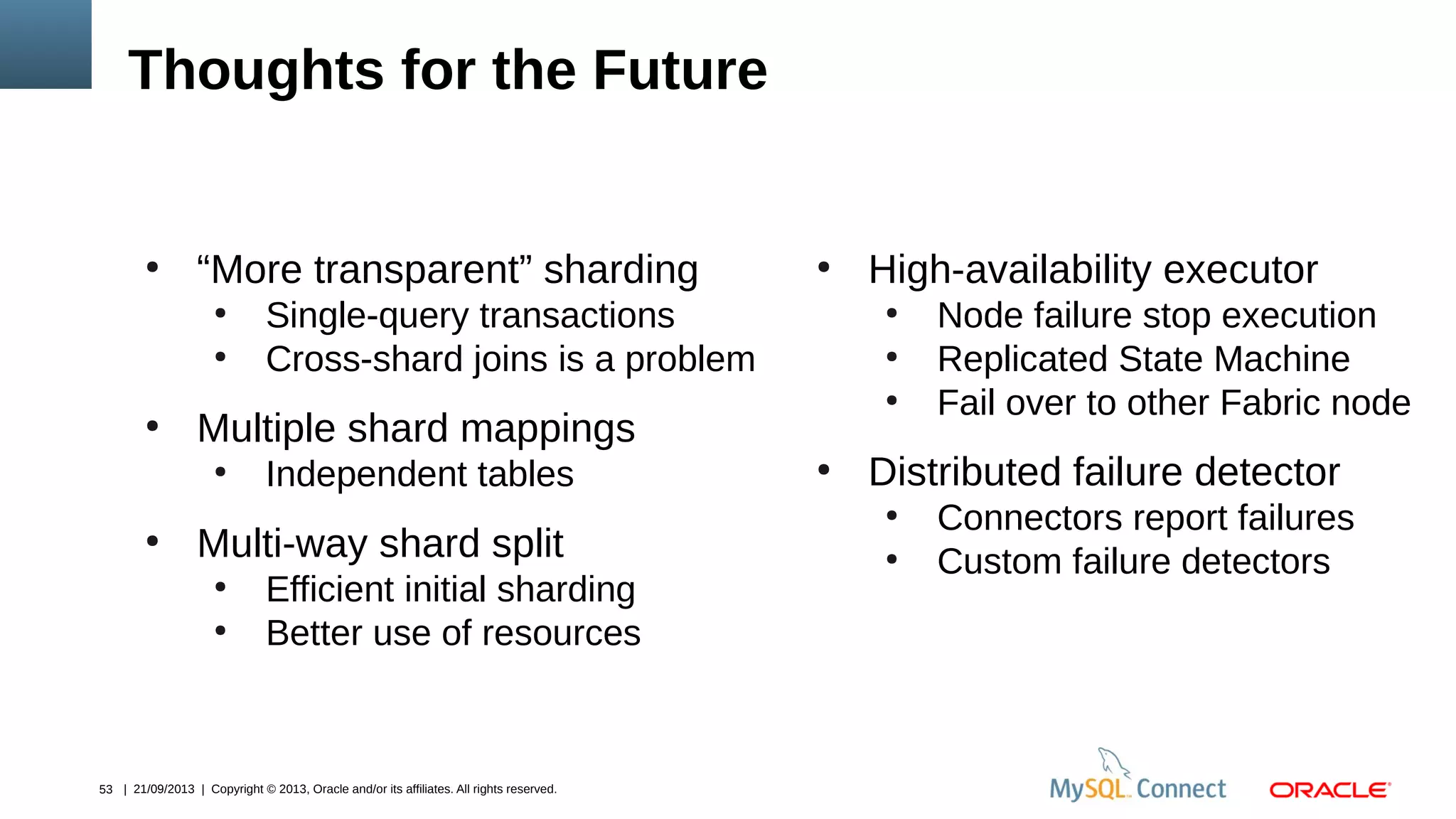 53 | 21/09/2013 | Copyright © 2013, Oracle and/or its affiliates. All rights reserved.
Thoughts for the Future
●
“More transparent” sharding
●
Single-query transactions
●
Cross-shard joins is a problem
●
Multiple shard mappings
●
Independent tables
●
Multi-way shard split
●
Efficient initial sharding
●
Better use of resources
●
High-availability executor
●
Node failure stop execution
●
Replicated State Machine
●
Fail over to other Fabric node
●
Distributed failure detector
●
Connectors report failures
●
Custom failure detectors
 