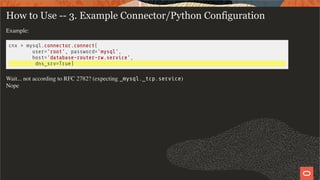 How to Use -- 3. Example Connector/Python Configuration
Example:
cnx = mysql.connector.connect(
user='root', password='mysql',
host='database-router-rw.service',
dns_srv=True)
Wait... not according to RFC 2782? (expecting _mysql._tcp.service)
Nope
13 / 19
 