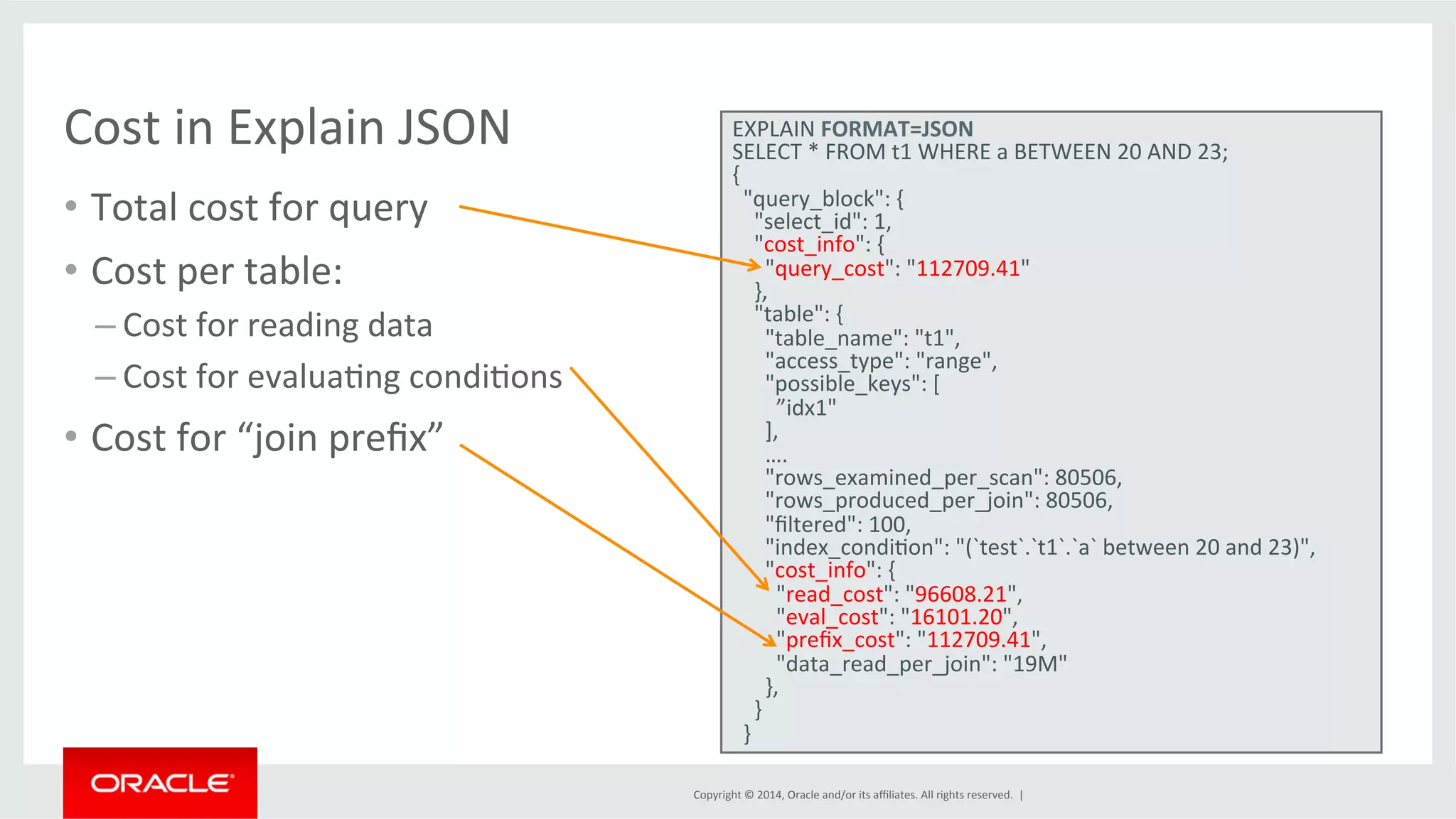 Copyright © 2014, Oracle and/or its affiliates. All rights reserved. | • Total cost for query • Cost per table: – Cost for reading data – Cost for evaluaFng condiFons • Cost for “join prefix” • Output Cost in Explain JSON EXPLAIN FORMAT=JSON SELECT * FROM t1 WHERE a BETWEEN 20 AND 23; { "query_block": { "select_id": 1, "cost_info": { "query_cost": "112709.41" }, "table": { "table_name": "t1", "access_type": "range", "possible_keys": [ ”idx1" ], …. "rows_examined_per_scan": 80506, "rows_produced_per_join": 80506, "filtered": 100, "index_condiFon": "(`test`.`t1`.`a` between 20 and 23)", "cost_info": { "read_cost": "96608.21", "eval_cost": "16101.20", "prefix_cost": "112709.41", "data_read_per_join": "19M" }, } } 