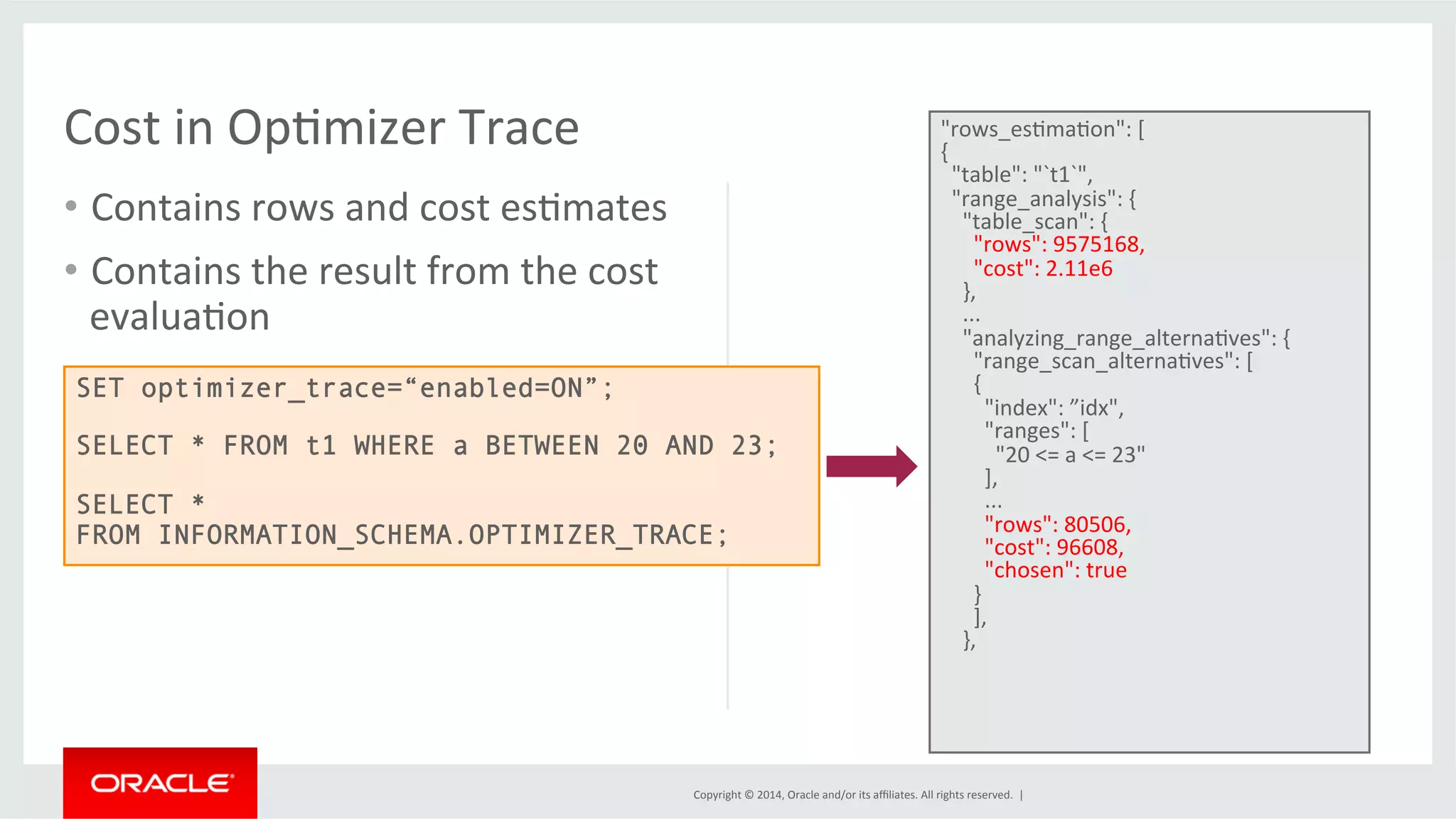 Copyright © 2014, Oracle and/or its affiliates. All rights reserved. | Cost in OpFmizer Trace • Contains rows and cost esFmates • Contains the result from the cost evaluaFon "rows_esFmaFon": [ { "table": "`t1`", "range_analysis": { "table_scan": { "rows": 9575168, "cost": 2.11e6 }, ... "analyzing_range_alternaFves": { "range_scan_alternaFves": [ { "index": ”idx", "ranges": [ "20 <= a <= 23" ], ... "rows": 80506, "cost": 96608, "chosen": true } ], }, SET optimizer_trace=“enabled=ON”; SELECT * FROM t1 WHERE a BETWEEN 20 AND 23; SELECT * FROM INFORMATION_SCHEMA.OPTIMIZER_TRACE; 