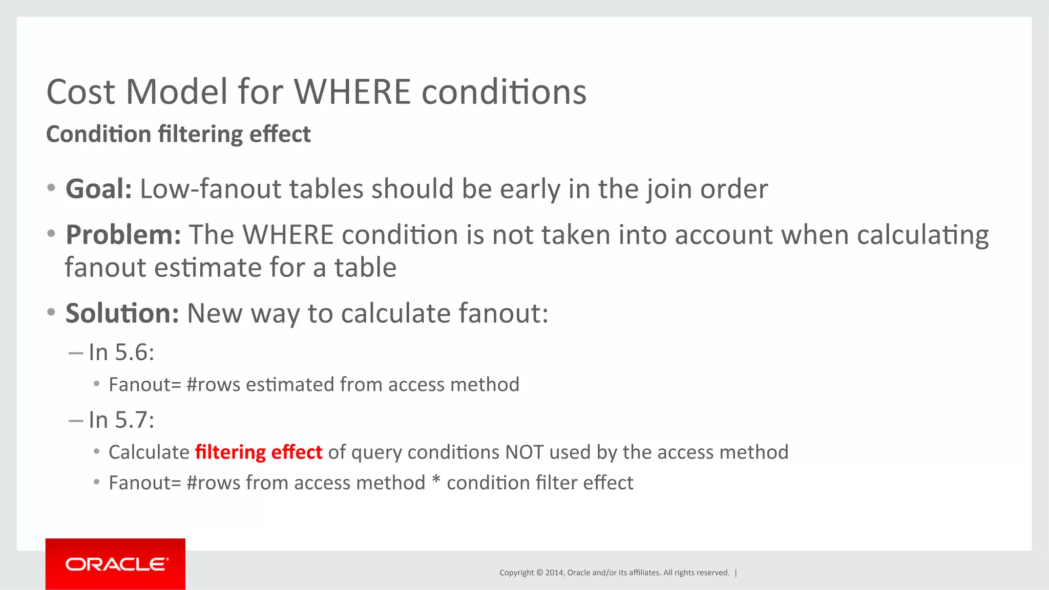 Cost Model for WHERE condiFons Copyright © 2014, Oracle and/or its affiliates. All rights reserved. | Condi0on filtering effect • Goal: Low-­‐fanout tables should be early in the join order • Problem: The WHERE condiFon is not taken into account when calculaFng fanout esFmate for a table • Solu0on: New way to calculate fanout: – In 5.6: • Fanout= #rows esFmated from access method – In 5.7: • Calculate filtering effect of query condiFons NOT used by the access method • Fanout= #rows from access method * condiFon filter effect 