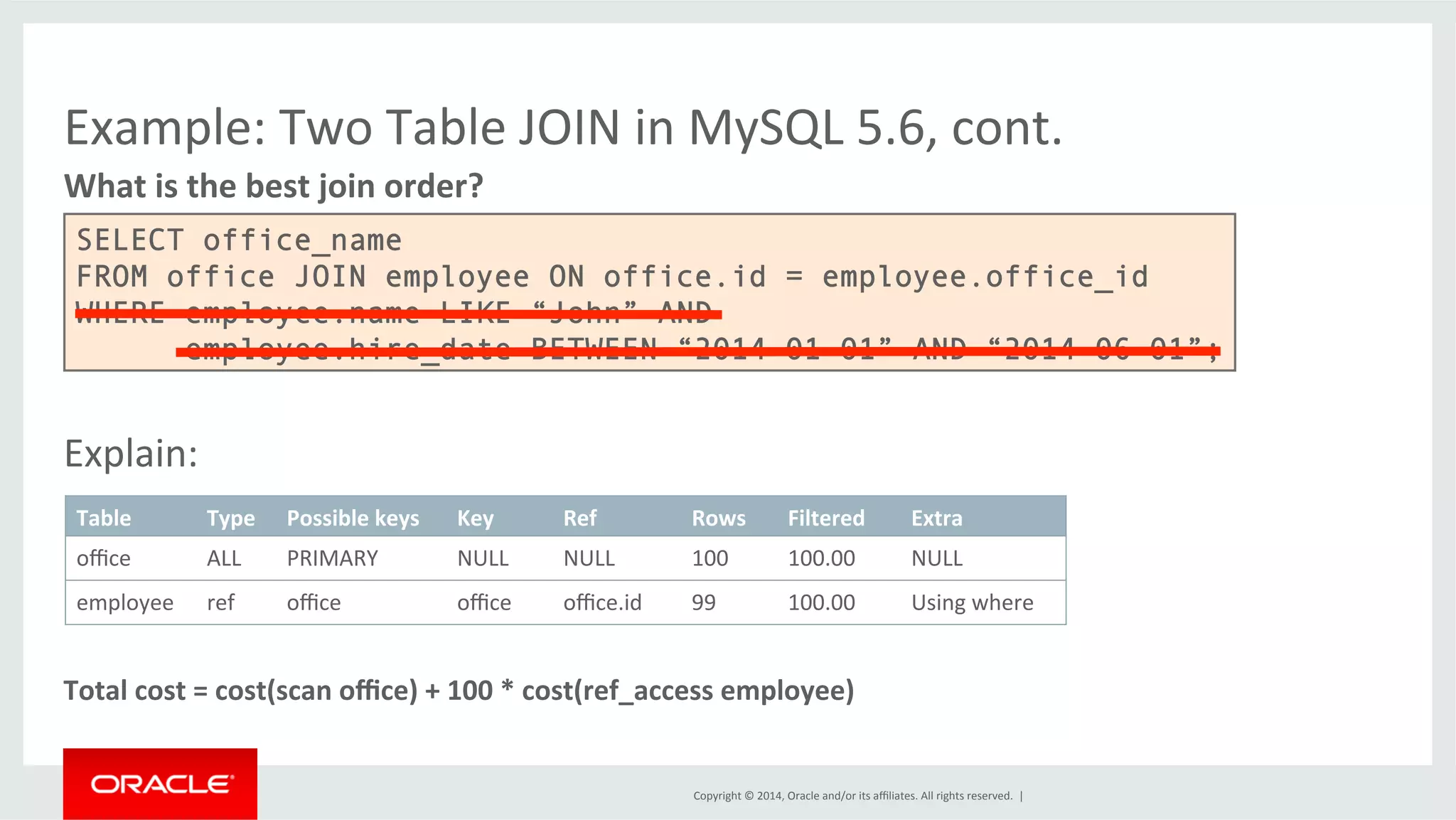 Example: Two Table JOIN in MySQL 5.6, cont. What is the best join order? SELECT office_name FROM office JOIN employee ON office.id = employee.office_id WHERE employee.name LIKE “John” AND employee.hire_date BETWEEN “2014-01-01” AND “2014-06-01”; Table Type Possible keys Key Ref Rows Filtered Extra office ALL PRIMARY NULL NULL 100 100.00 NULL employee ref office office office.id 99 100.00 Using where Copyright © 2014, Oracle and/or its affiliates. All rights reserved. | Explain: Total cost = cost(scan office) + 100 * cost(ref_access employee) 