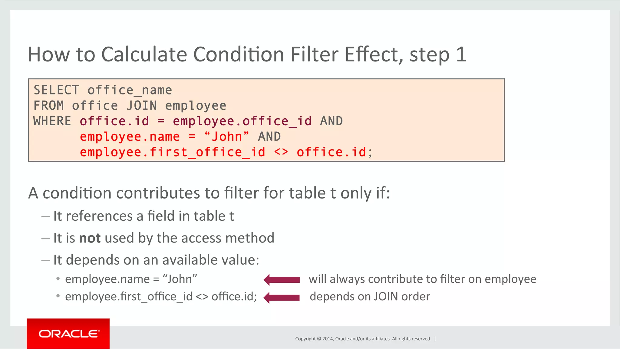 How to Calculate CondiFon Filter Effect, step 1 SELECT office_name FROM office JOIN employee WHERE office.id = employee.office_id AND employee.name = “John” AND employee.first_office_id <> office.id; A condiFon contributes to filter for table t only if: – It Copyright © 2014, Oracle and/or its affiliates. All rights reserved. | references a field in table t – It is not used by the access method – It depends on an available value: • employee.name = “John” will always contribute to filter on employee • employee.first_office_id <> office.id; depends on JOIN order 