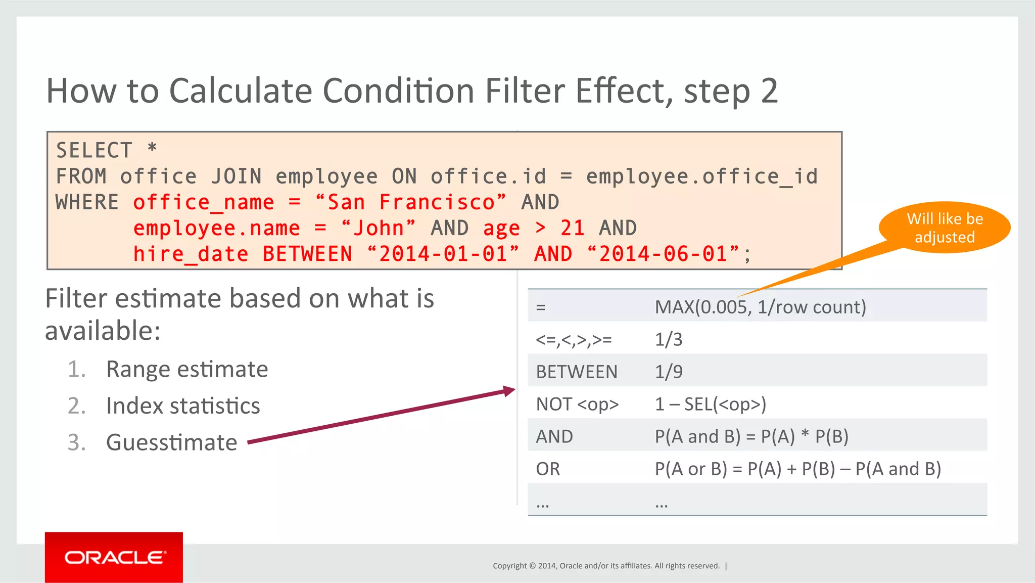 How to Calculate CondiFon Filter Effect, step 2 SELECT * FROM office JOIN employee ON office.id = employee.office_id WHERE office_name = “San Francisco” AND employee.name = “John” AND age > 21 AND hire_date BETWEEN “2014-01-01” AND “2014-06-01”; Copyright © 2014, Oracle and/or its affiliates. All rights reserved. | Filter esFmate based on what is available: 1. Range esFmate 2. Index staFsFcs 3. GuessFmate Will like be adjusted = MAX(0.005, 1/row count) <=,<,>,>= 1/3 BETWEEN 1/9 NOT <op> 1 – SEL(<op>) AND P(A and B) = P(A) * P(B) OR P(A or B) = P(A) + P(B) – P(A and B) … … 