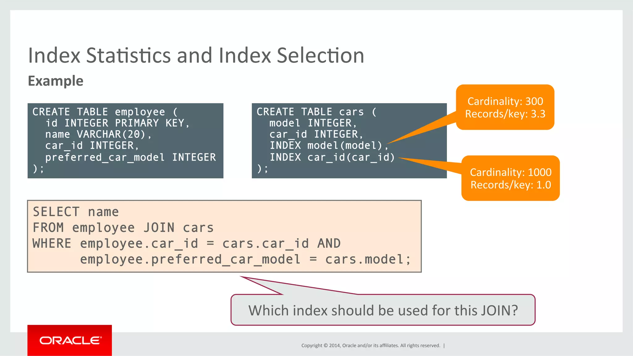 Index StaFsFcs and Index SelecFon Example Copyright © 2014, Oracle and/or its affiliates. All rights reserved. | CREATE TABLE employee ( id INTEGER PRIMARY KEY, name VARCHAR(20), car_id INTEGER, preferred_car_model INTEGER ); CREATE TABLE cars ( model INTEGER, car_id INTEGER, INDEX model(model), INDEX car_id(car_id) ); Cardinality: 300 Records/key: 3.3 Cardinality: 1000 Records/key: 1.0 SELECT name FROM employee JOIN cars WHERE employee.car_id = cars.car_id AND employee.preferred_car_model = cars.model; Which index should be used for this JOIN? 