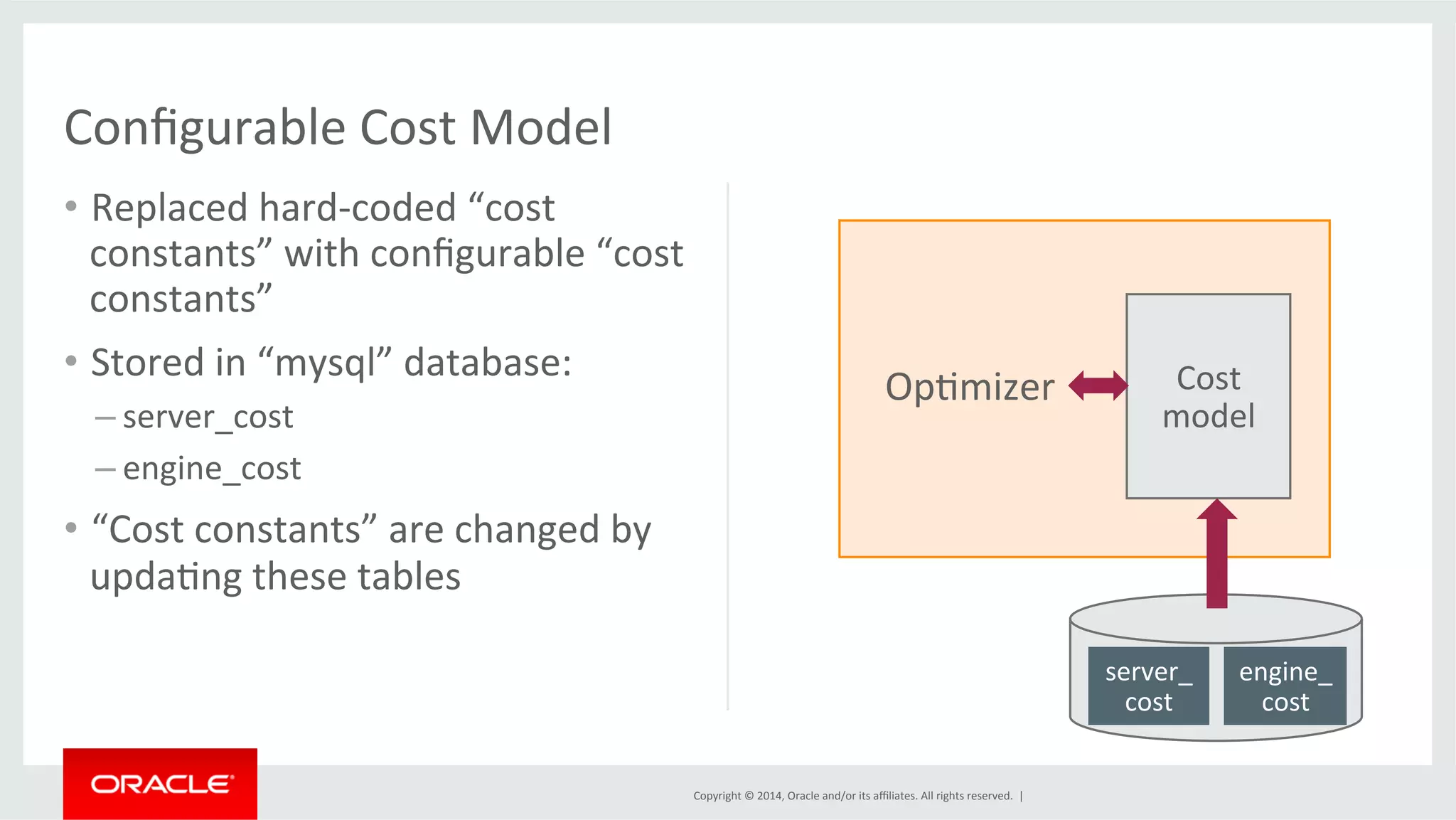 Copyright © 2014, Oracle and/or its affiliates. All rights reserved. | Configurable Cost Model • Replaced hard-­‐coded “cost constants” with configurable “cost constants” • Stored in “mysql” database: – server_cost – engine_cost • “Cost constants” are changed by updaFng these tables Cost model server_ cost engine_ cost OpFmizer 