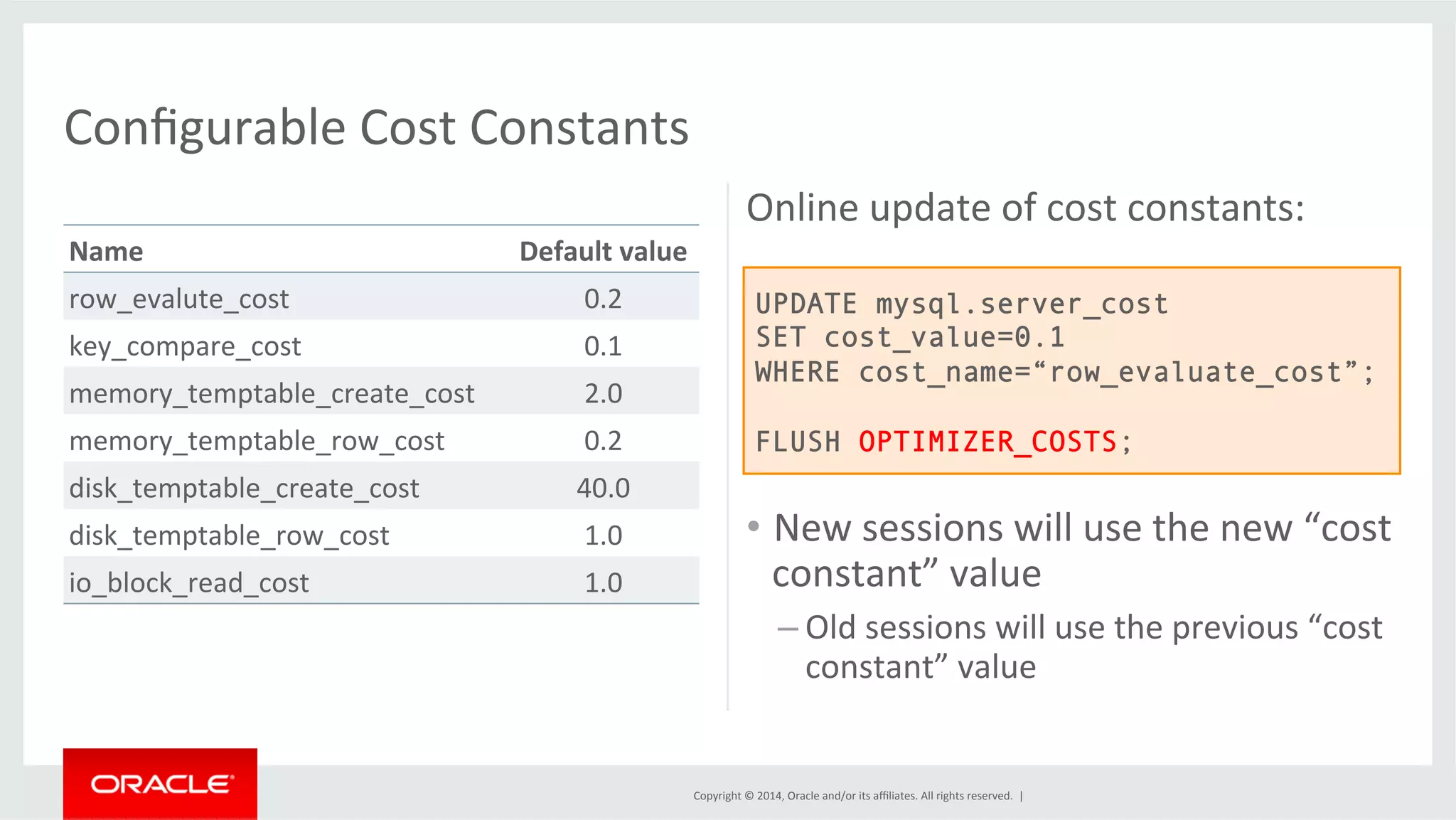 Copyright © 2014, Oracle and/or its affiliates. All rights reserved. | Name Default value row_evalute_cost 0.2 key_compare_cost 0.1 memory_temptable_create_cost 2.0 memory_temptable_row_cost 0.2 disk_temptable_create_cost 40.0 disk_temptable_row_cost 1.0 io_block_read_cost 1.0 Online update of cost constants: • New sessions will use the new “cost constant” value – Old sessions will use the previous “cost constant” value Configurable Cost Constants UPDATE mysql.server_cost SET cost_value=0.1 WHERE cost_name=“row_evaluate_cost”; FLUSH OPTIMIZER_COSTS; 