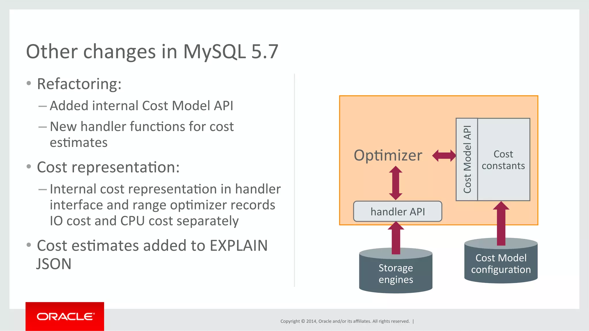 Copyright © 2014, Oracle and/or its affiliates. All rights reserved. | Other changes in MySQL 5.7 • Refactoring: – Added internal Cost Model API – New handler funcFons for cost esFmates • Cost representaFon: – Internal cost representaFon in handler interface and range opFmizer records IO cost and CPU cost separately • Cost esFmates added to EXPLAIN JSON Cost constants OpFmizer Cost Model API Cost Model configuraFon handler API Storage engines 