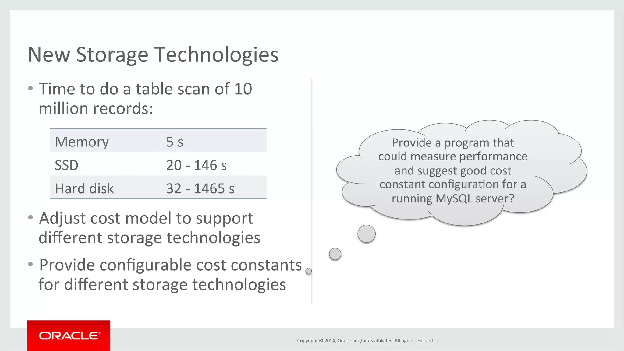 Copyright © 2014, Oracle and/or its affiliates. All rights reserved. | New Storage Technologies • Time to do a table scan of 10 million records: Memory 5 s SSD 20 -­‐ 146 s Hard disk 32 -­‐ 1465 s • Adjust cost model to support different storage technologies • Provide configurable cost constants for different storage technologies Provide a program that could measure performance and suggest good cost constant configuraFon for a running MySQL server? 