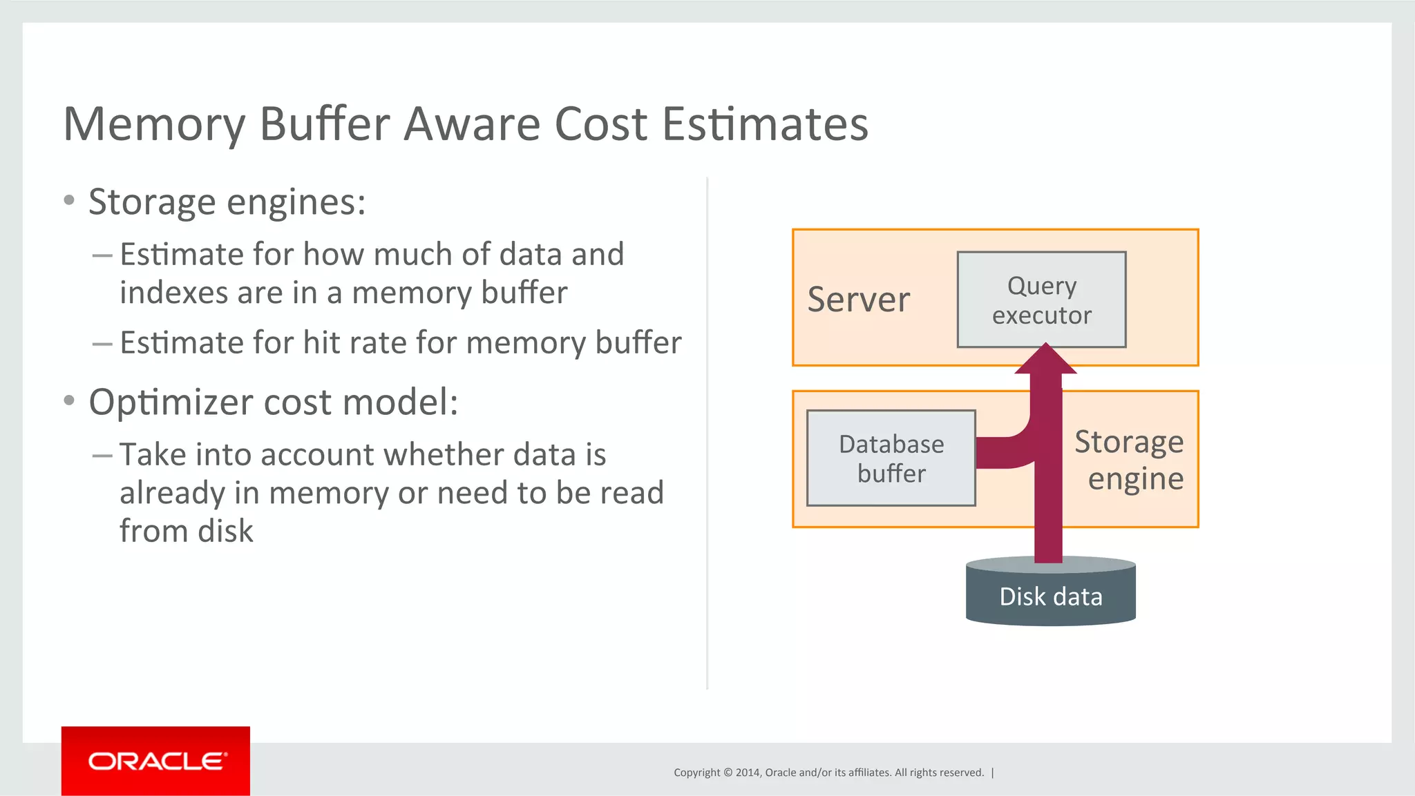 Memory Buffer Aware Cost EsFmates Query executor Copyright © 2014, Oracle and/or its affiliates. All rights reserved. | • Storage engines: – EsFmate for how much of data and indexes are in a memory buffer – EsFmate for hit rate for memory buffer • OpFmizer cost model: – Take into account whether data is already in memory or need to be read from disk Server Storage engine Disk data Database buffer 