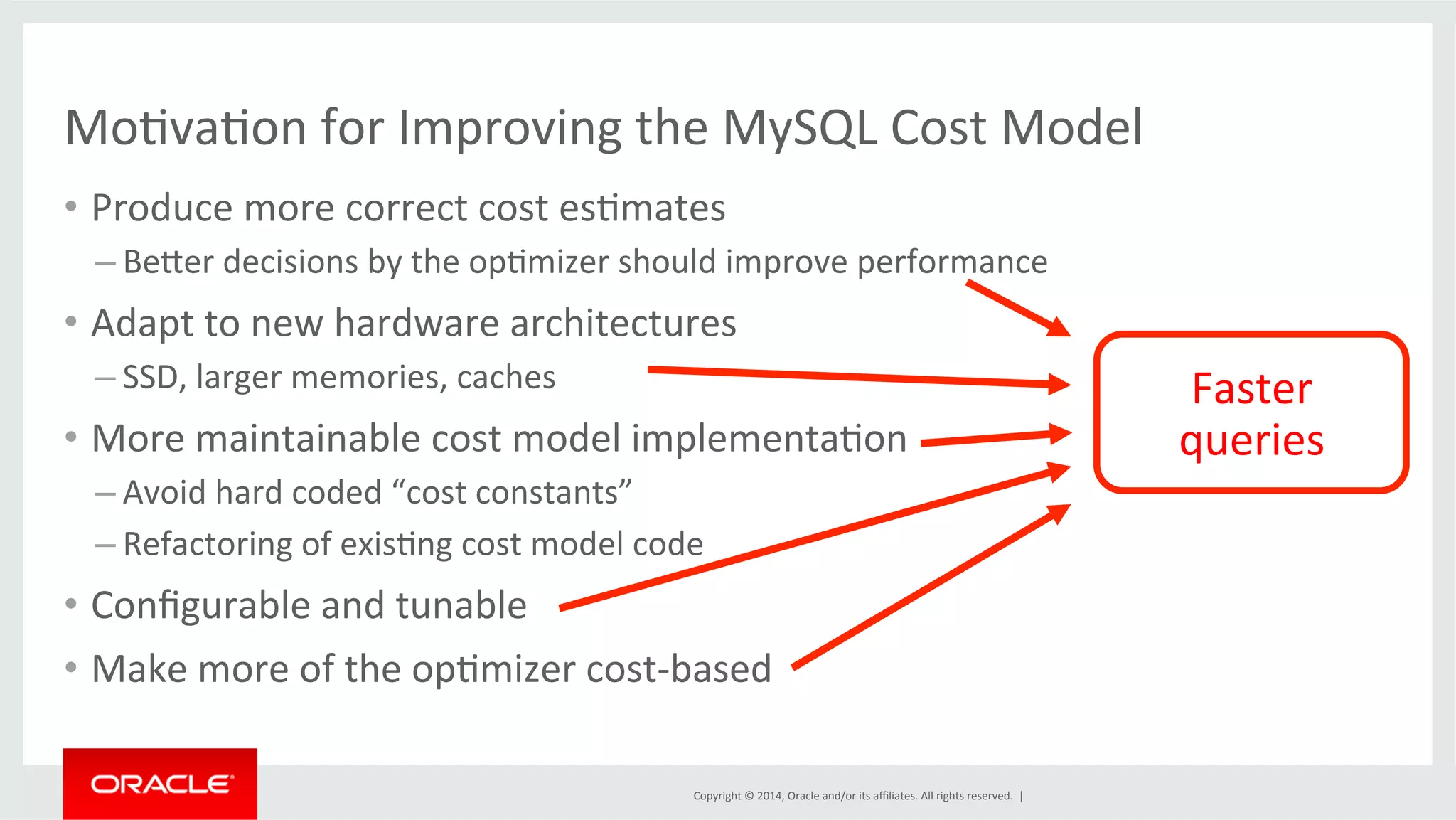 MoFvaFon for Improving the MySQL Cost Model • Produce more correct cost esFmates Copyright © 2014, Oracle and/or its affiliates. All rights reserved. | – Becer decisions by the opFmizer should improve performance • Adapt to new hardware architectures – SSD, larger memories, caches • More maintainable cost model implementaFon – Avoid hard coded “cost constants” – Refactoring of exisFng cost model code • Configurable and tunable • Make more of the opFmizer cost-­‐based Faster queries 