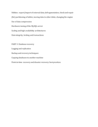 Utilities: export/import of external data; defragmentation; check and repair
(Re) partitioning of tables; moving data to other disks; changing the engine
Use of data compression
Hardware-tuning of the MySQL server
Scaling and high availability architectures
Data integrity, locking and transactions
PART 3: Database recovery
Logging and replication
Backup and recovery techniques:
Copying databases to another machine
Point-in-time recovery and disaster recovery: best practices
 