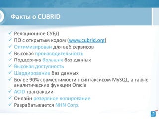 Факты о CUBRID

 Реляционное СУБД
 ПО с открытым кодом (www.cubrid.org)
 Оптимизирован для веб сервисов
 Высокая производительность
 Поддержка больших баз данных
 Высокая доступность
 Шардирование баз данных
 Более 90% совместимости с синтаксисом MySQL, а также
  аналитические функции Oracle
 ACID транзакции
 Онлайн резервное копирование
 Разрабатывается NHN Corp.
 