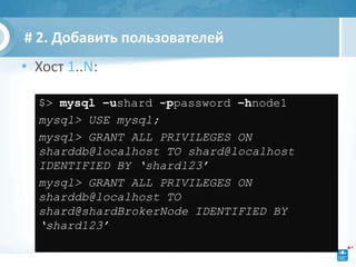 # 2. Добавить пользователей
• Хост 1..N:

  $> mysql –ushard -ppassword –hnode1
  mysql> USE mysql;
  mysql> GRANT ALL PRIVILEGES ON
  sharddb@localhost TO shard@localhost
  IDENTIFIED BY ‘shard123’
  mysql> GRANT ALL PRIVILEGES ON
  sharddb@localhost TO
  shard@shardBrokerNode IDENTIFIED BY
  ‘shard123’
 