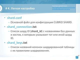 Страница в документации:
                                   http://www.cubrid.org/manual/91/en/sha
# 4. Легкая настройка              rd.html#configuration-and-setup




• shard.conf
  – Основной файл для конфигурации CUBRID SHARD.
• shard_connection.txt
  – Список шард ID (shard_id) с названиями баз данных
    и хостов, к которым указывает тот или иной шард
    ID.
• shard_keys.txt
  – Список названий колонок шардированной таблицы
    с их правилами шардирования.
 