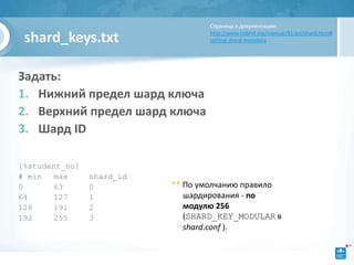 Страница в документации:

 shard_keys.txt                    http://www.cubrid.org/manual/91/en/shard.html#
                                   setting-shard-metadata




Задать:
1. Нижний предел шард ключа
2. Верхний предел шард ключа
3. Шард ID

[%student_no]
# min   max     shard_id
0       63      0          ** По умолчанию правило
64      127     1             шардирования - по
128     191     2             модулю 256
192     255     3             (SHARD_KEY_MODULAR в
                              shard.conf ).
 