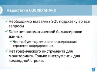 Недостатки CUBRID SHARD

Необходимо вставлять SQL подсказку во все
 запросы
Пока нет автоматической балансировки
 данных
  Что требует тщательного планирования
   стратегии шардирования.
Нет графического инструмента для
 мониторинга. Только инструменты для
 командной строки.
 