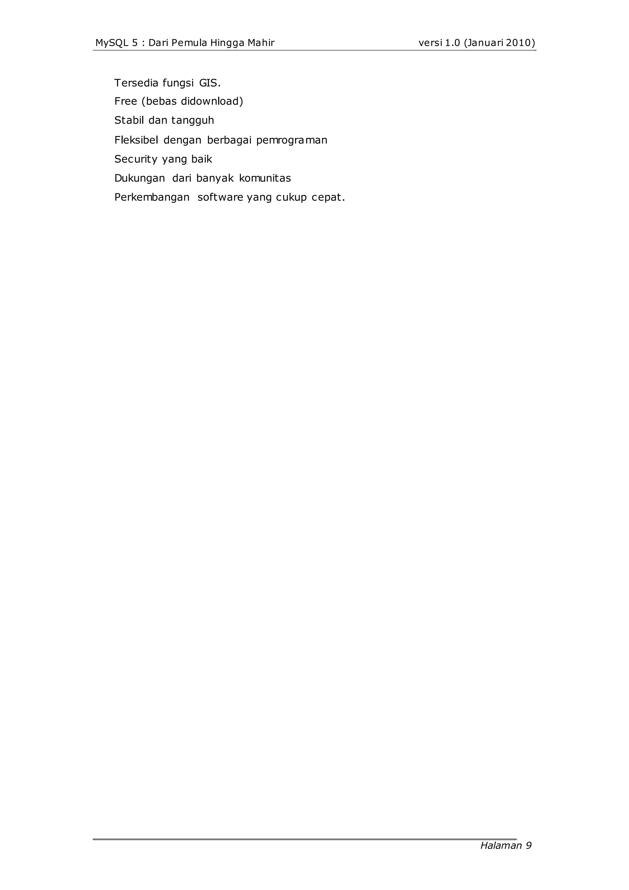 MySQL 5 : Dari Pemula Hingga Mahir
Tersedia fungsi GIS.
Free (bebas didownload)
Stabil dan tangguh
Fleksibel dengan berbagai pemrograman
Security yang baik
Dukungan dari banyak komunitas
Perkembangan software yang cukup cepat.
versi 1.0 (Januari 2010)
Halaman 9
 