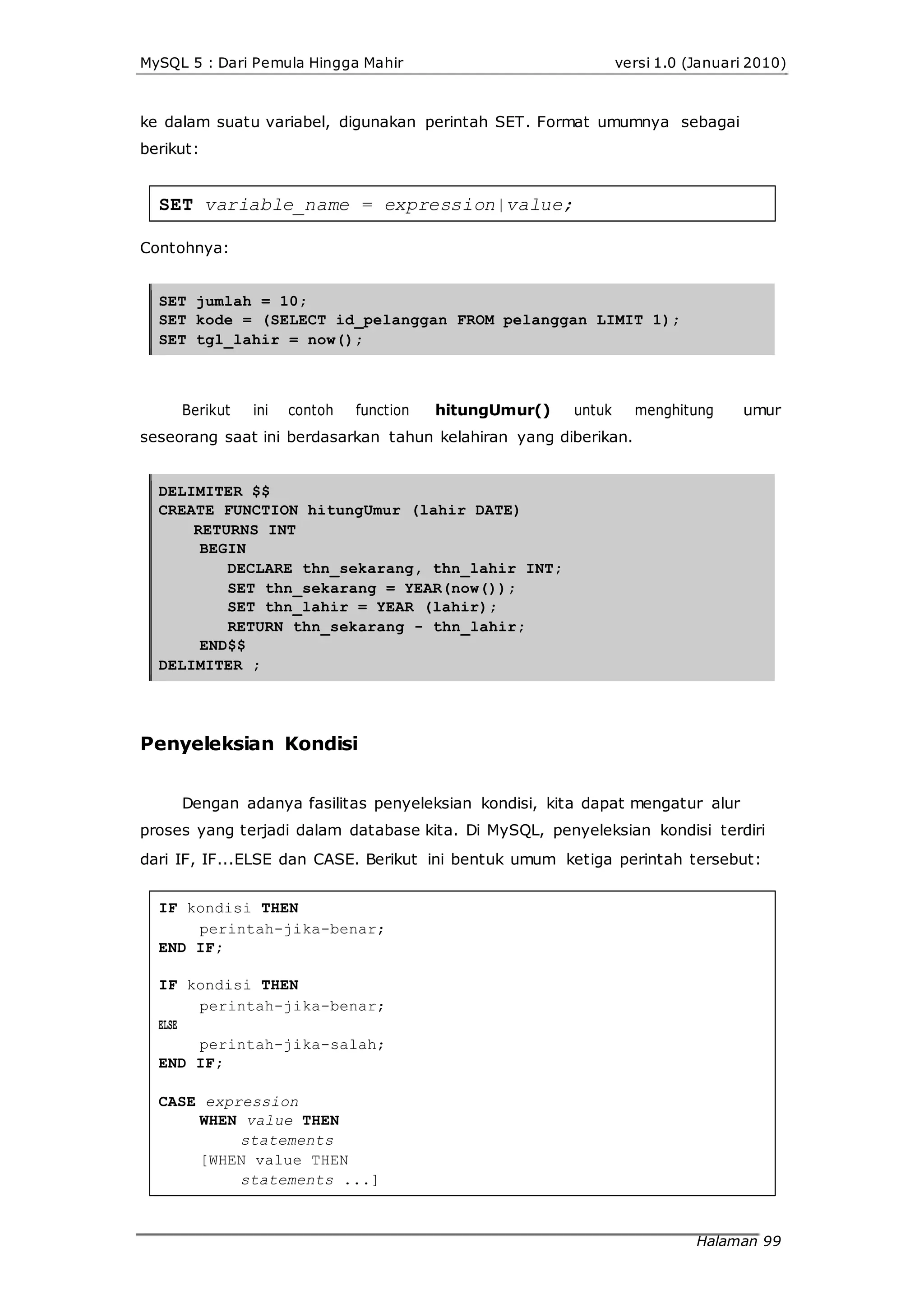 MySQL 5 : Dari Pemula Hingga Mahir versi 1.0 (Januari 2010)
ke dalam suatu variabel, digunakan perintah SET. Format umumnya sebagai
berikut:
SET variable_name = expression|value;
Contohnya:
SET jumlah = 10;
SET kode = (SELECT id_pelanggan FROM pelanggan LIMIT 1);
SET tgl_lahir = now();
Berikut ini contoh function hitungUmur() untuk menghitung umur
seseorang saat ini berdasarkan tahun kelahiran yang diberikan.
DELIMITER $$
CREATE FUNCTION hitungUmur (lahir DATE)
RETURNS INT
BEGIN
DECLARE thn_sekarang, thn_lahir INT;
SET thn_sekarang = YEAR(now());
SET thn_lahir = YEAR (lahir);
RETURN thn_sekarang - thn_lahir;
END$$
DELIMITER ;
Penyeleksian Kondisi
Dengan adanya fasilitas penyeleksian kondisi, kita dapat mengatur alur
proses yang terjadi dalam database kita. Di MySQL, penyeleksian kondisi terdiri
dari IF, IF...ELSE dan CASE. Berikut ini bentuk umum ketiga perintah tersebut:
IF kondisi THEN
perintah-jika-benar;
END IF;
IF kondisi THEN
ELSE
perintah-jika-benar;
perintah-jika-salah;
END IF;
CASE expression
WHEN value THEN
statements
[WHEN value THEN
statements ...]
Halaman 99
 