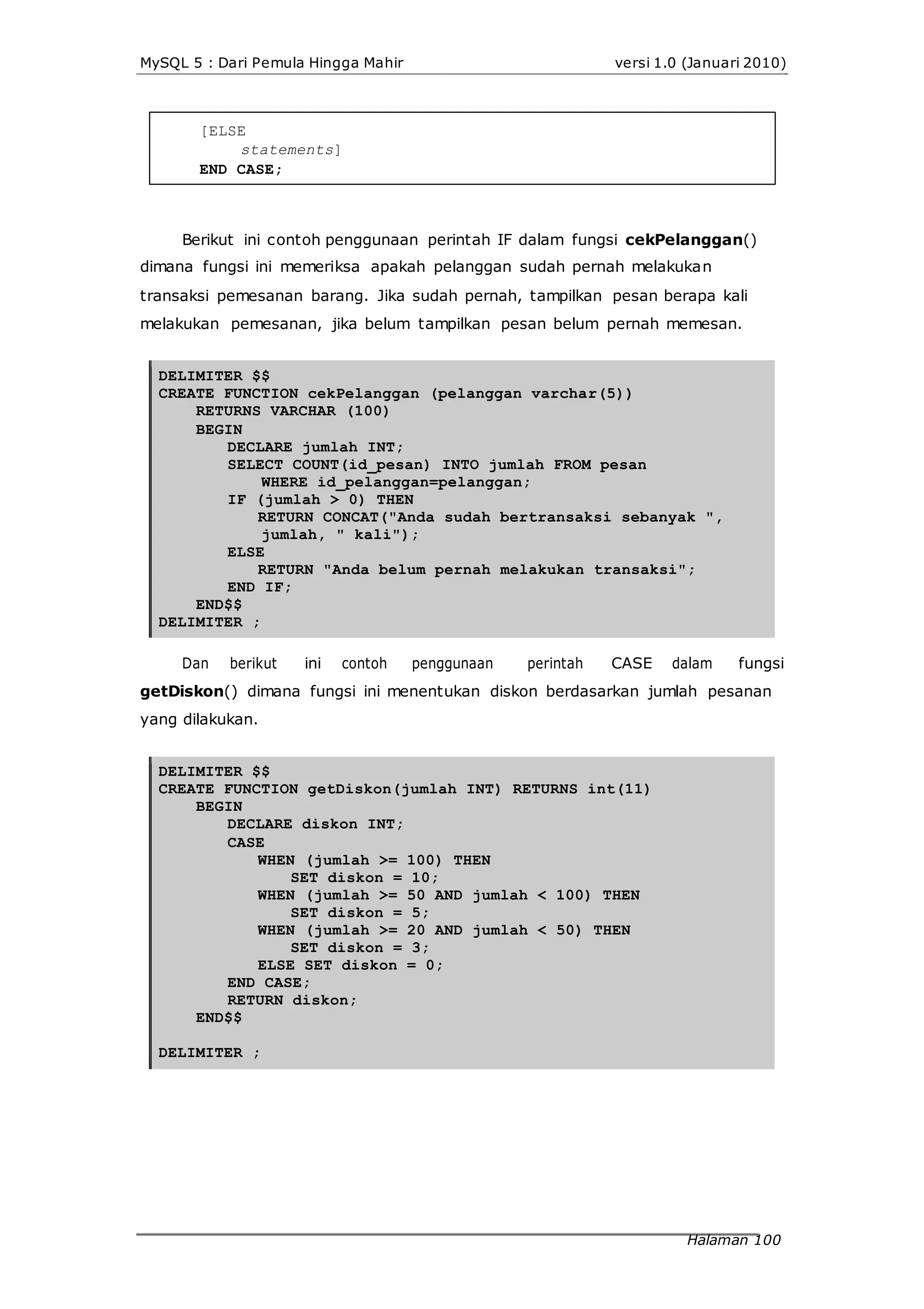 MySQL 5 : Dari Pemula Hingga Mahir versi 1.0 (Januari 2010)
[ELSE
statements]
END CASE;
Berikut ini contoh penggunaan perintah IF dalam fungsi cekPelanggan()
dimana fungsi ini memeriksa apakah pelanggan sudah pernah melakukan
transaksi pemesanan barang. Jika sudah pernah, tampilkan pesan berapa kali
melakukan pemesanan, jika belum tampilkan pesan belum pernah memesan.
DELIMITER $$
CREATE FUNCTION cekPelanggan (pelanggan varchar(5))
RETURNS VARCHAR (100)
BEGIN
DECLARE jumlah INT;
SELECT COUNT(id_pesan) INTO jumlah FROM pesan
WHERE id_pelanggan=pelanggan;
IF (jumlah > 0) THEN
RETURN CONCAT("Anda sudah bertransaksi sebanyak ",
jumlah, " kali");
ELSE
RETURN "Anda belum pernah melakukan transaksi";
END IF;
END$$
DELIMITER ;
Dan berikut ini contoh penggunaan perintah CASE dalam fungsi
getDiskon() dimana fungsi ini menentukan diskon berdasarkan jumlah pesanan
yang dilakukan.
DELIMITER $$
CREATE FUNCTION getDiskon(jumlah INT) RETURNS int(11)
BEGIN
DECLARE diskon INT;
CASE
WHEN (jumlah >= 100) THEN
SET diskon = 10;
WHEN (jumlah >= 50 AND jumlah < 100) THEN
SET diskon = 5;
WHEN (jumlah >= 20 AND jumlah < 50) THEN
SET diskon = 3;
ELSE SET diskon = 0;
END CASE;
RETURN diskon;
END$$
DELIMITER ;
Halaman 100
 