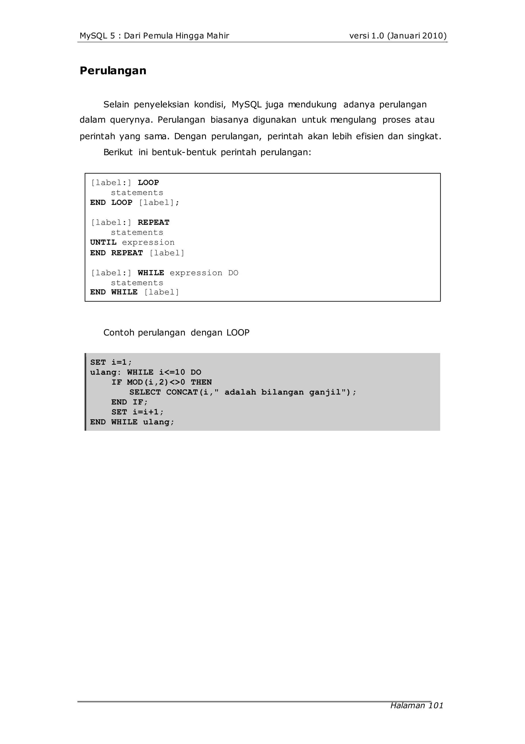 MySQL 5 : Dari Pemula Hingga Mahir versi 1.0 (Januari 2010)
Perulangan
Selain penyeleksian kondisi, MySQL juga mendukung adanya perulangan
dalam querynya. Perulangan biasanya digunakan untuk mengulang proses atau
perintah yang sama. Dengan perulangan, perintah akan lebih efisien dan singkat.
Berikut ini bentuk-bentuk perintah perulangan:
[label:] LOOP
statements
END LOOP [label];
[label:] REPEAT
statements
UNTIL expression
END REPEAT [label]
[label:] WHILE expression DO
statements
END WHILE [label]
Contoh perulangan dengan LOOP
SET i=1;
ulang: WHILE i<=10 DO
IF MOD(i,2)<>0 THEN
SELECT CONCAT(i," adalah bilangan ganjil");
END IF;
SET i=i+1;
END WHILE ulang;
Halaman 101
 