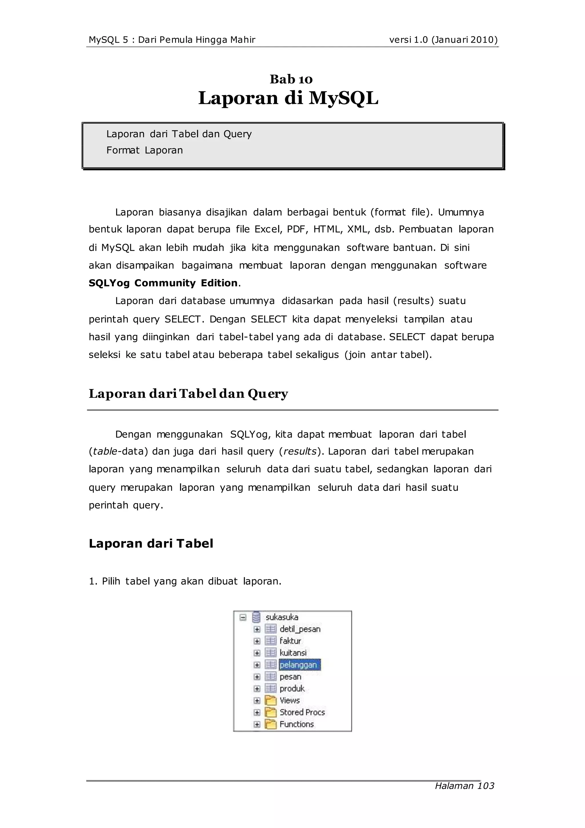 MySQL 5 : Dari Pemula Hingga Mahir versi 1.0 (Januari 2010)
Bab 10
Laporan di MySQL
Laporan dari Tabel dan Query
Format Laporan
Laporan biasanya disajikan dalam berbagai bentuk (format file). Umumnya
bentuk laporan dapat berupa file Excel, PDF, HTML, XML, dsb. Pembuatan laporan
di MySQL akan lebih mudah jika kita menggunakan software bantuan. Di sini
akan disampaikan bagaimana membuat laporan dengan menggunakan software
SQLYog Community Edition.
Laporan dari database umumnya didasarkan pada hasil (results) suatu
perintah query SELECT. Dengan SELECT kita dapat menyeleksi tampilan atau
hasil yang diinginkan dari tabel-tabel yang ada di database. SELECT dapat berupa
seleksi ke satu tabel atau beberapa tabel sekaligus (join antar tabel).
Laporan dari Tabel dan Query
Dengan menggunakan SQLYog, kita dapat membuat laporan dari tabel
(table-data) dan juga dari hasil query (results). Laporan dari tabel merupakan
laporan yang menampilkan seluruh data dari suatu tabel, sedangkan laporan dari
query merupakan laporan yang menampilkan seluruh data dari hasil suatu
perintah query.
Laporan dari Tabel
1. Pilih tabel yang akan dibuat laporan.
Halaman 103
 