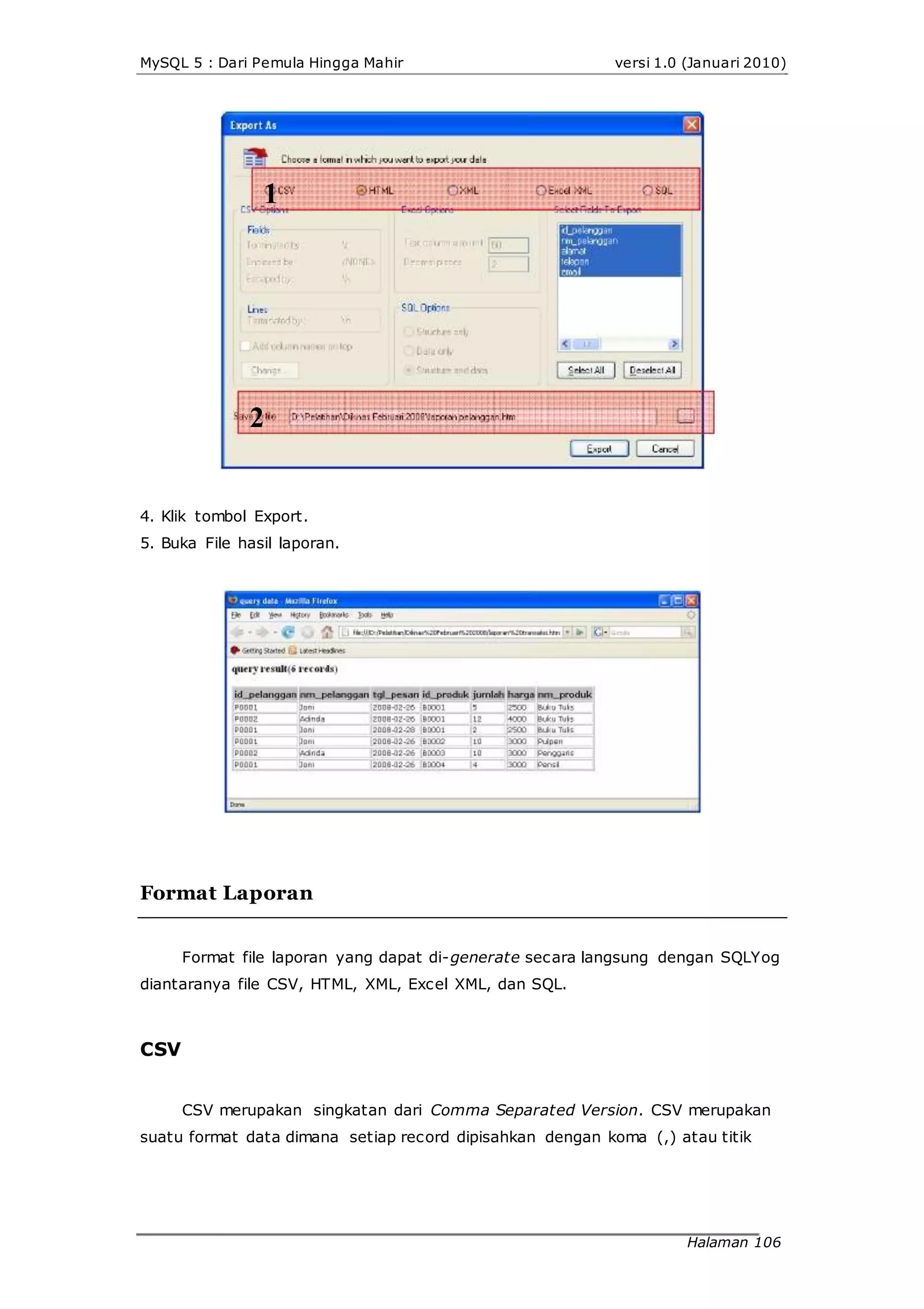 MySQL 5 : Dari Pemula Hingga Mahir versi 1.0 (Januari 2010)
1
2
4. Klik tombol Export.
5. Buka File hasil laporan.
Format Laporan
Format file laporan yang dapat di-generate secara langsung dengan SQLYog
diantaranya file CSV, HTML, XML, Excel XML, dan SQL.
CSV
CSV merupakan singkatan dari Comma Separated Version. CSV merupakan
suatu format data dimana setiap record dipisahkan dengan koma (,) atau titik
Halaman 106
 