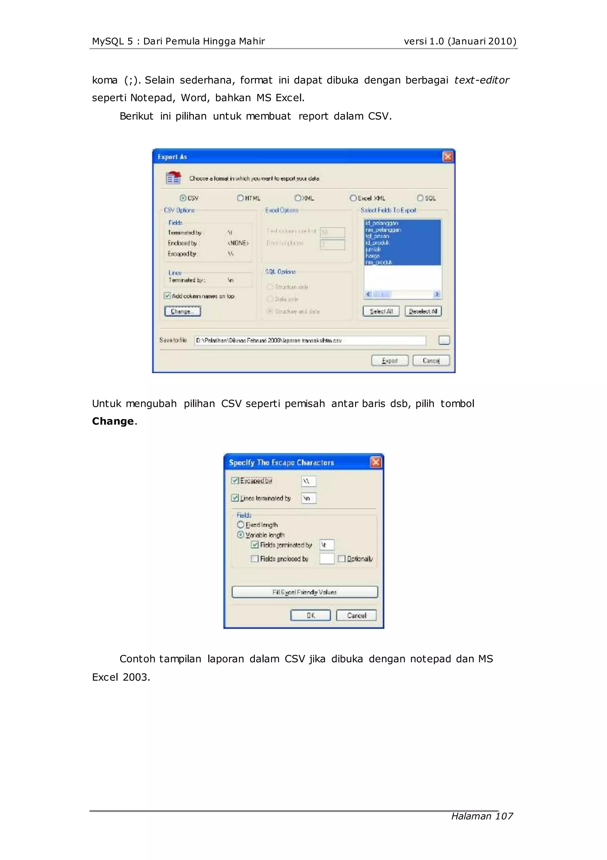MySQL 5 : Dari Pemula Hingga Mahir versi 1.0 (Januari 2010)
koma (;). Selain sederhana, format ini dapat dibuka dengan berbagai text-editor
seperti Notepad, Word, bahkan MS Excel.
Berikut ini pilihan untuk membuat report dalam CSV.
Untuk mengubah pilihan CSV seperti pemisah antar baris dsb, pilih tombol
Change.
Contoh tampilan laporan dalam CSV jika dibuka dengan notepad dan MS
Excel 2003.
Halaman 107
 