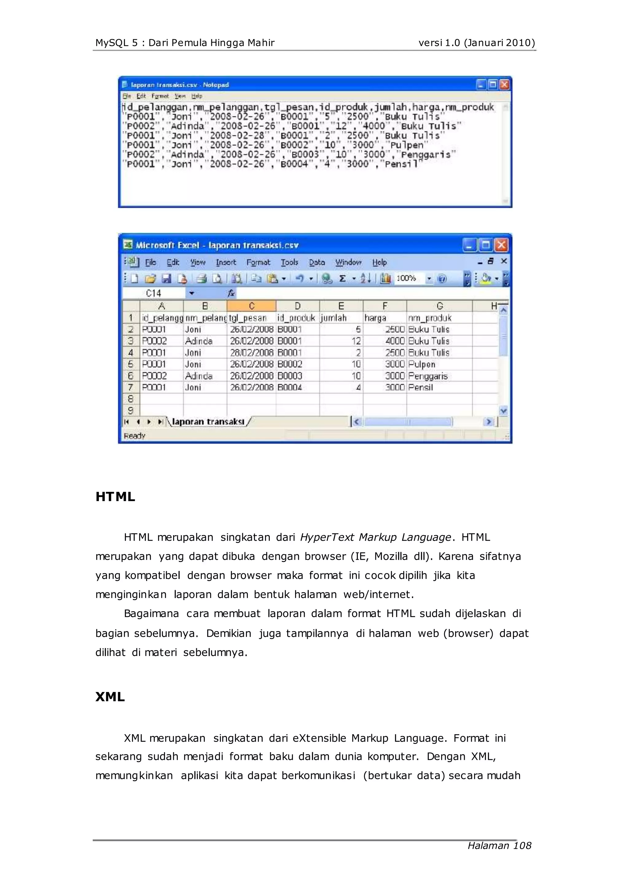 MySQL 5 : Dari Pemula Hingga Mahir versi 1.0 (Januari 2010)
HTML
HTML merupakan singkatan dari HyperText Markup Language. HTML
merupakan yang dapat dibuka dengan browser (IE, Mozilla dll). Karena sifatnya
yang kompatibel dengan browser maka format ini cocok dipilih jika kita
menginginkan laporan dalam bentuk halaman web/internet.
Bagaimana cara membuat laporan dalam format HTML sudah dijelaskan di
bagian sebelumnya. Demikian juga tampilannya di halaman web (browser) dapat
dilihat di materi sebelumnya.
XML
XML merupakan singkatan dari eXtensible Markup Language. Format ini
sekarang sudah menjadi format baku dalam dunia komputer. Dengan XML,
memungkinkan aplikasi kita dapat berkomunikasi (bertukar data) secara mudah
Halaman 108
 