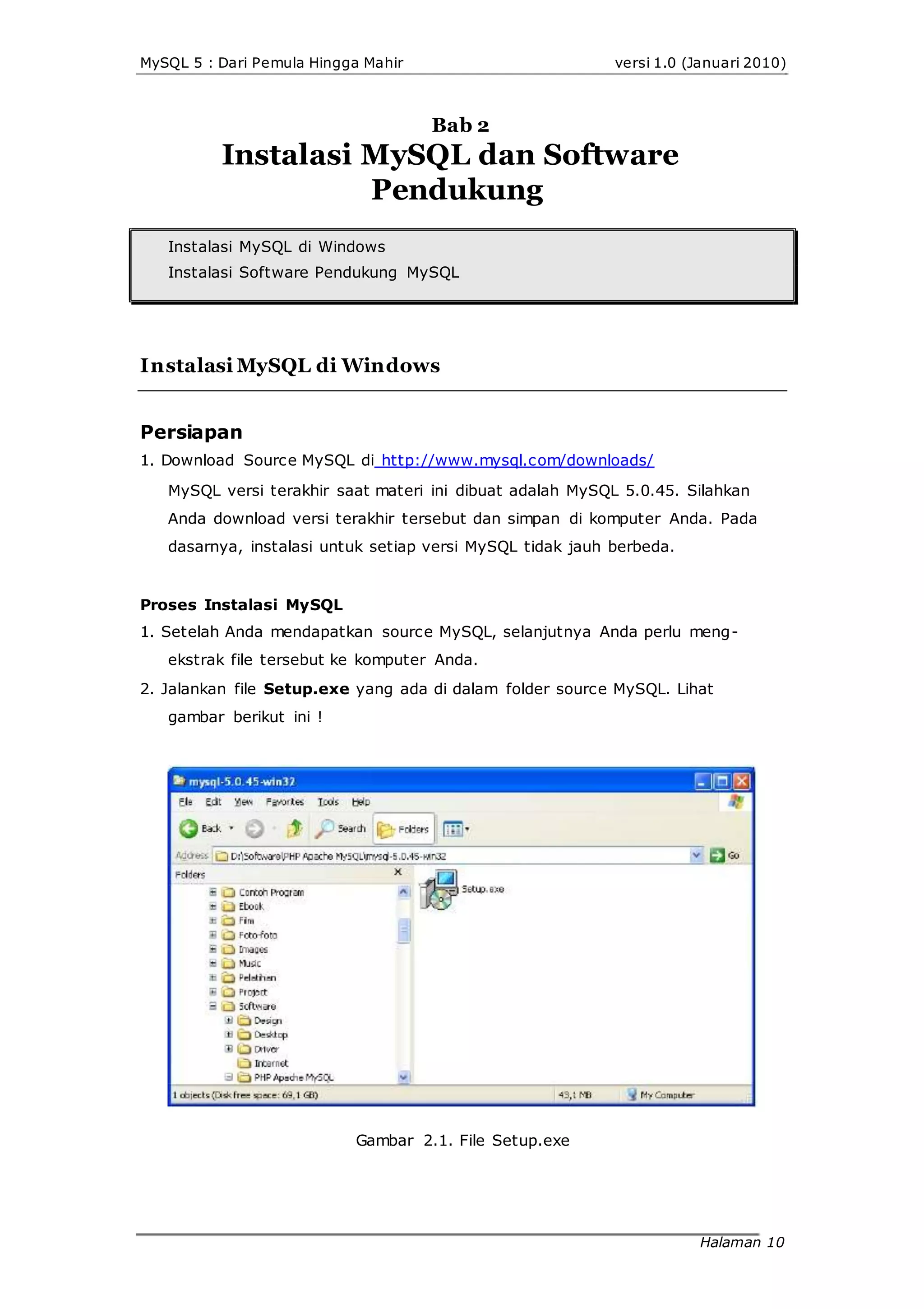 MySQL 5 : Dari Pemula Hingga Mahir versi 1.0 (Januari 2010)
Bab 2
Instalasi MySQL dan Software
Pendukung
Instalasi MySQL di Windows
Instalasi Software Pendukung MySQL
Instalasi MySQL di Windows
Persiapan
1. Download Source MySQL di http://www.mysql.com/downloads/
MySQL versi terakhir saat materi ini dibuat adalah MySQL 5.0.45. Silahkan
Anda download versi terakhir tersebut dan simpan di komputer Anda. Pada
dasarnya, instalasi untuk setiap versi MySQL tidak jauh berbeda.
Proses Instalasi MySQL
1. Setelah Anda mendapatkan source MySQL, selanjutnya Anda perlu meng-
ekstrak file tersebut ke komputer Anda.
2. Jalankan file Setup.exe yang ada di dalam folder source MySQL. Lihat
gambar berikut ini !
Gambar 2.1. File Setup.exe
Halaman 10
 