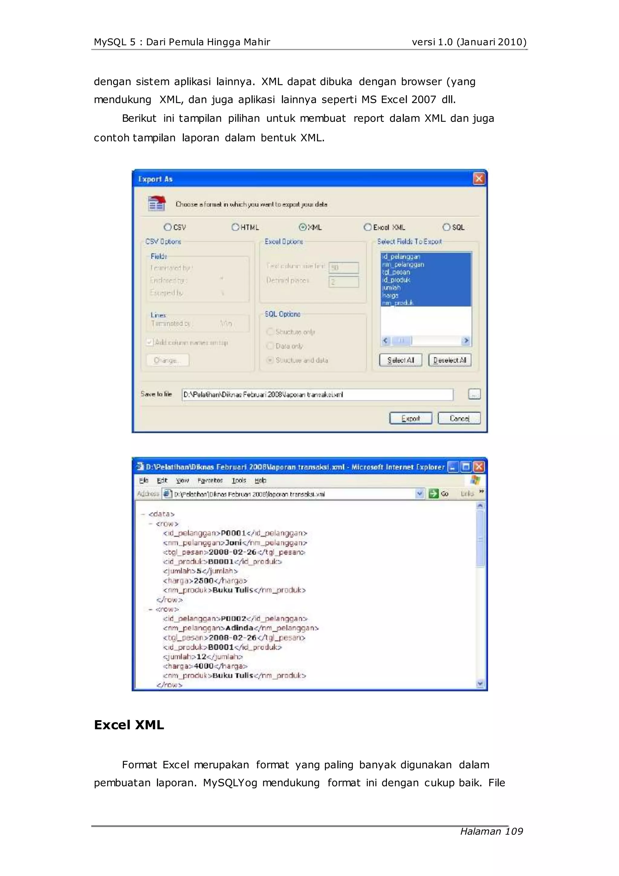 MySQL 5 : Dari Pemula Hingga Mahir versi 1.0 (Januari 2010)
dengan sistem aplikasi lainnya. XML dapat dibuka dengan browser (yang
mendukung XML, dan juga aplikasi lainnya seperti MS Excel 2007 dll.
Berikut ini tampilan pilihan untuk membuat report dalam XML dan juga
contoh tampilan laporan dalam bentuk XML.
Excel XML
Format Excel merupakan format yang paling banyak digunakan dalam
pembuatan laporan. MySQLYog mendukung format ini dengan cukup baik. File
Halaman 109
 