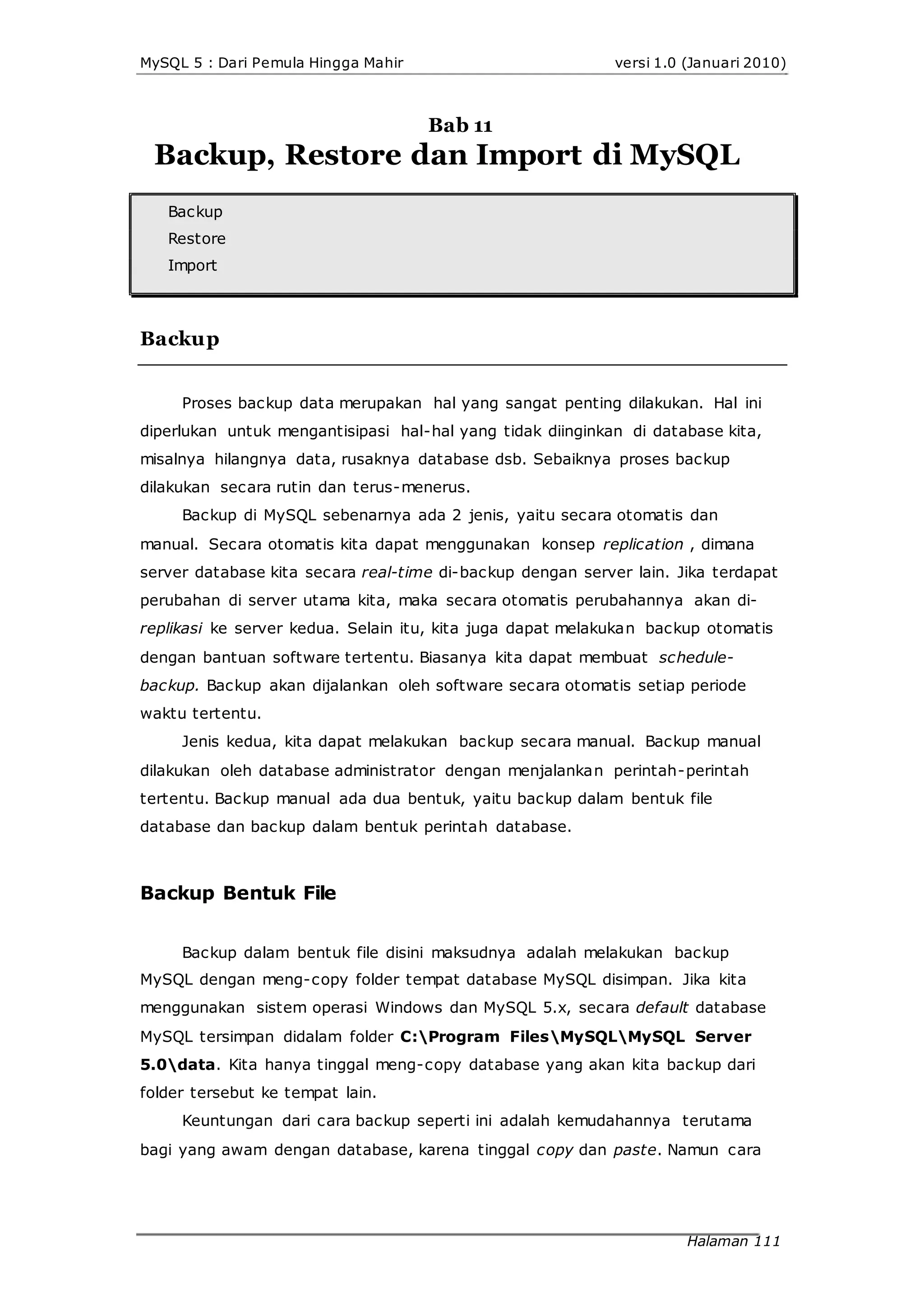 MySQL 5 : Dari Pemula Hingga Mahir versi 1.0 (Januari 2010)
Bab 11
Backup, Restore dan Import di MySQL
Backup
Restore
Import
Backup
Proses backup data merupakan hal yang sangat penting dilakukan. Hal ini
diperlukan untuk mengantisipasi hal-hal yang tidak diinginkan di database kita,
misalnya hilangnya data, rusaknya database dsb. Sebaiknya proses backup
dilakukan secara rutin dan terus-menerus.
Backup di MySQL sebenarnya ada 2 jenis, yaitu secara otomatis dan
manual. Secara otomatis kita dapat menggunakan konsep replication , dimana
server database kita secara real-time di-backup dengan server lain. Jika terdapat
perubahan di server utama kita, maka secara otomatis perubahannya akan di-
replikasi ke server kedua. Selain itu, kita juga dapat melakukan backup otomatis
dengan bantuan software tertentu. Biasanya kita dapat membuat schedule-
backup. Backup akan dijalankan oleh software secara otomatis setiap periode
waktu tertentu.
Jenis kedua, kita dapat melakukan backup secara manual. Backup manual
dilakukan oleh database administrator dengan menjalankan perintah-perintah
tertentu. Backup manual ada dua bentuk, yaitu backup dalam bentuk file
database dan backup dalam bentuk perintah database.
Backup Bentuk File
Backup dalam bentuk file disini maksudnya adalah melakukan backup
MySQL dengan meng-copy folder tempat database MySQL disimpan. Jika kita
menggunakan sistem operasi Windows dan MySQL 5.x, secara default database
MySQL tersimpan didalam folder C:Program FilesMySQLMySQL Server
5.0data. Kita hanya tinggal meng-copy database yang akan kita backup dari
folder tersebut ke tempat lain.
Keuntungan dari cara backup seperti ini adalah kemudahannya terutama
bagi yang awam dengan database, karena tinggal copy dan paste. Namun cara
Halaman 111
 