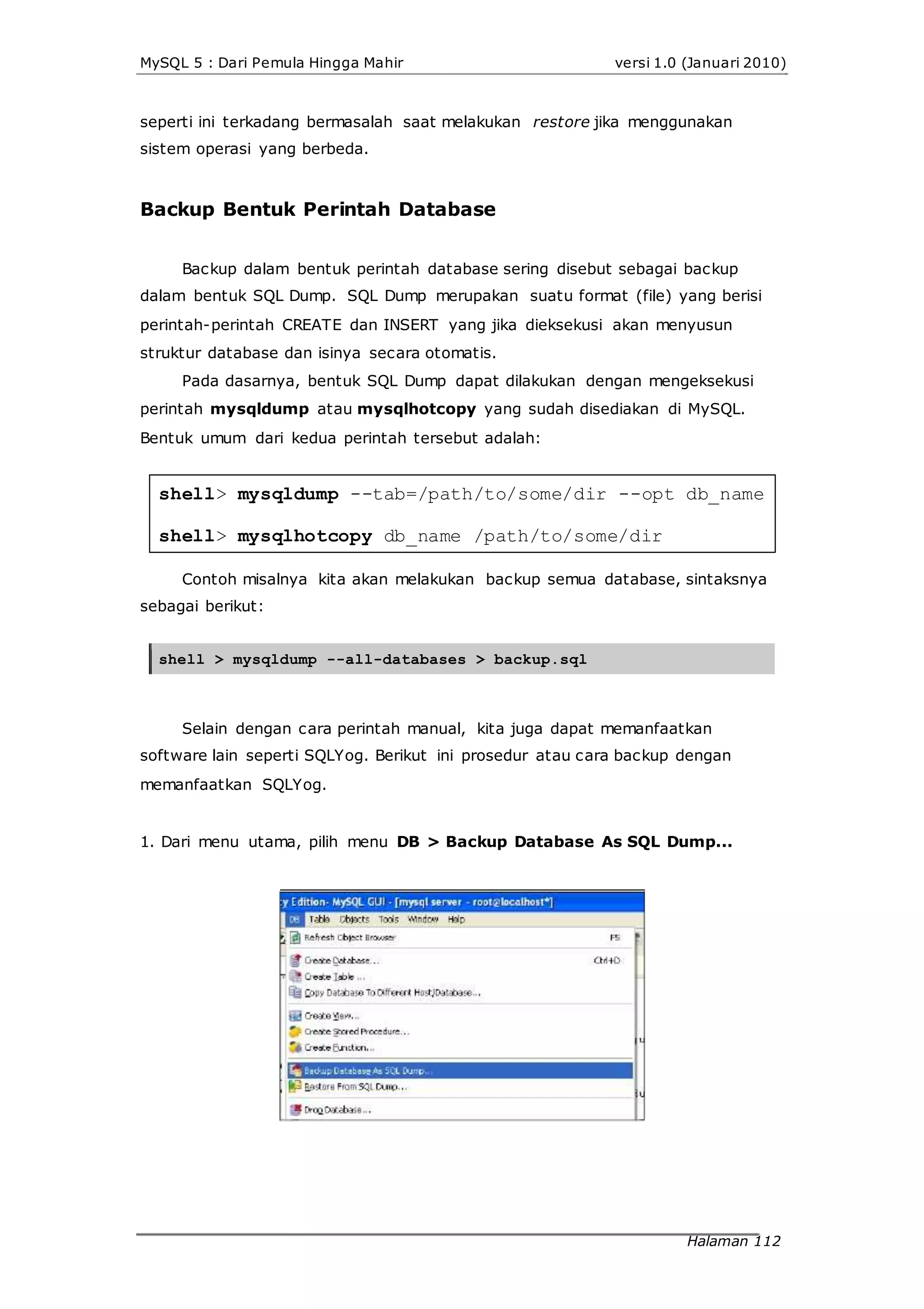 MySQL 5 : Dari Pemula Hingga Mahir versi 1.0 (Januari 2010)
seperti ini terkadang bermasalah saat melakukan restore jika menggunakan
sistem operasi yang berbeda.
Backup Bentuk Perintah Database
Backup dalam bentuk perintah database sering disebut sebagai backup
dalam bentuk SQL Dump. SQL Dump merupakan suatu format (file) yang berisi
perintah-perintah CREATE dan INSERT yang jika dieksekusi akan menyusun
struktur database dan isinya secara otomatis.
Pada dasarnya, bentuk SQL Dump dapat dilakukan dengan mengeksekusi
perintah mysqldump atau mysqlhotcopy yang sudah disediakan di MySQL.
Bentuk umum dari kedua perintah tersebut adalah:
shell> mysqldump --tab=/path/to/some/dir --opt db_name
shell> mysqlhotcopy db_name /path/to/some/dir
Contoh misalnya kita akan melakukan backup semua database, sintaksnya
sebagai berikut:
shell > mysqldump --all-databases > backup.sql
Selain dengan cara perintah manual, kita juga dapat memanfaatkan
software lain seperti SQLYog. Berikut ini prosedur atau cara backup dengan
memanfaatkan SQLYog.
1. Dari menu utama, pilih menu DB > Backup Database As SQL Dump...
Halaman 112
 