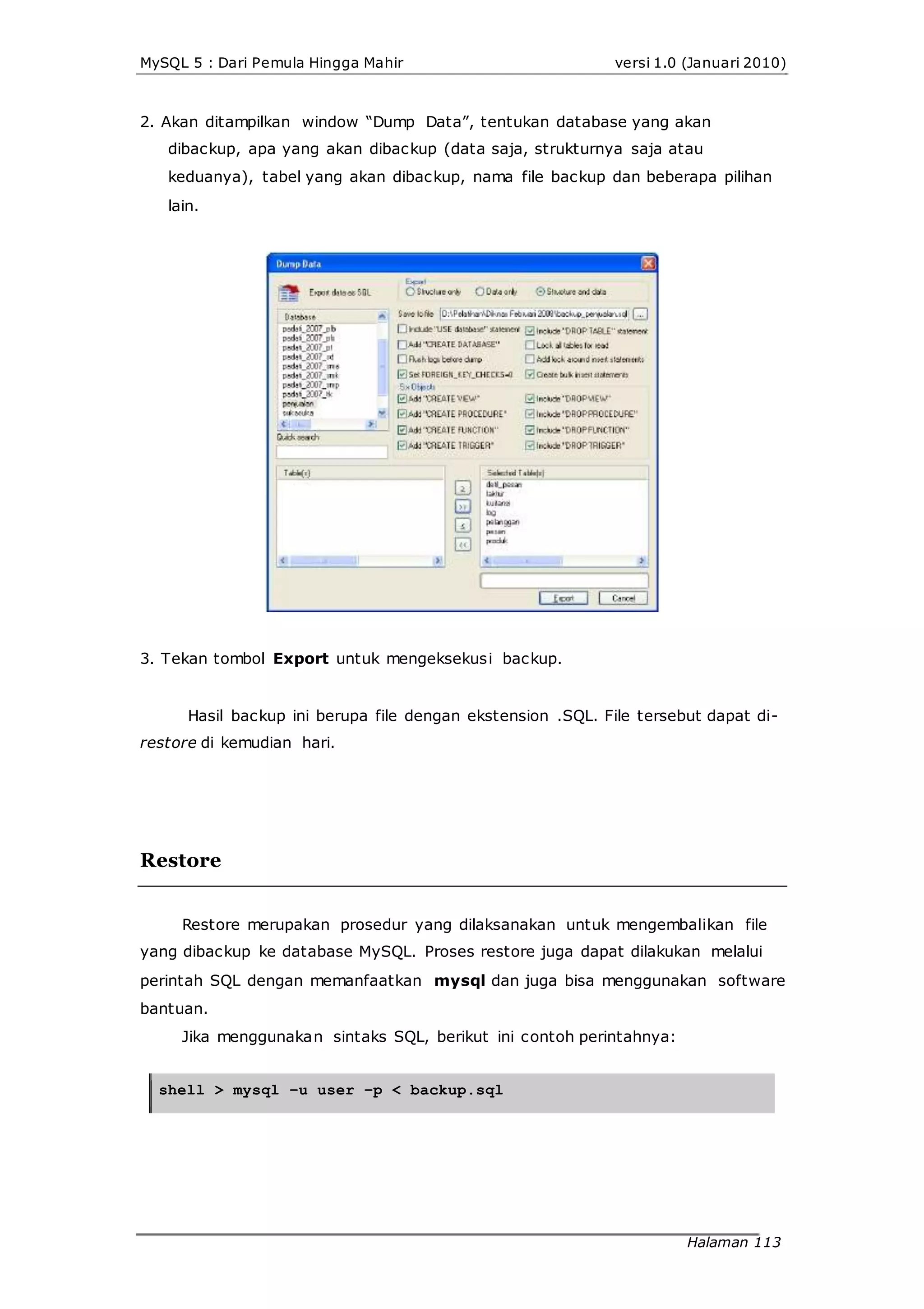 MySQL 5 : Dari Pemula Hingga Mahir versi 1.0 (Januari 2010)
2. Akan ditampilkan window “Dump Data”, tentukan database yang akan
dibackup, apa yang akan dibackup (data saja, strukturnya saja atau
keduanya), tabel yang akan dibackup, nama file backup dan beberapa pilihan
lain.
3. Tekan tombol Export untuk mengeksekusi backup.
Hasil backup ini berupa file dengan ekstension .SQL. File tersebut dapat di-
restore di kemudian hari.
Restore
Restore merupakan prosedur yang dilaksanakan untuk mengembalikan file
yang dibackup ke database MySQL. Proses restore juga dapat dilakukan melalui
perintah SQL dengan memanfaatkan mysql dan juga bisa menggunakan software
bantuan.
Jika menggunakan sintaks SQL, berikut ini contoh perintahnya:
shell > mysql –u user –p < backup.sql
Halaman 113
 