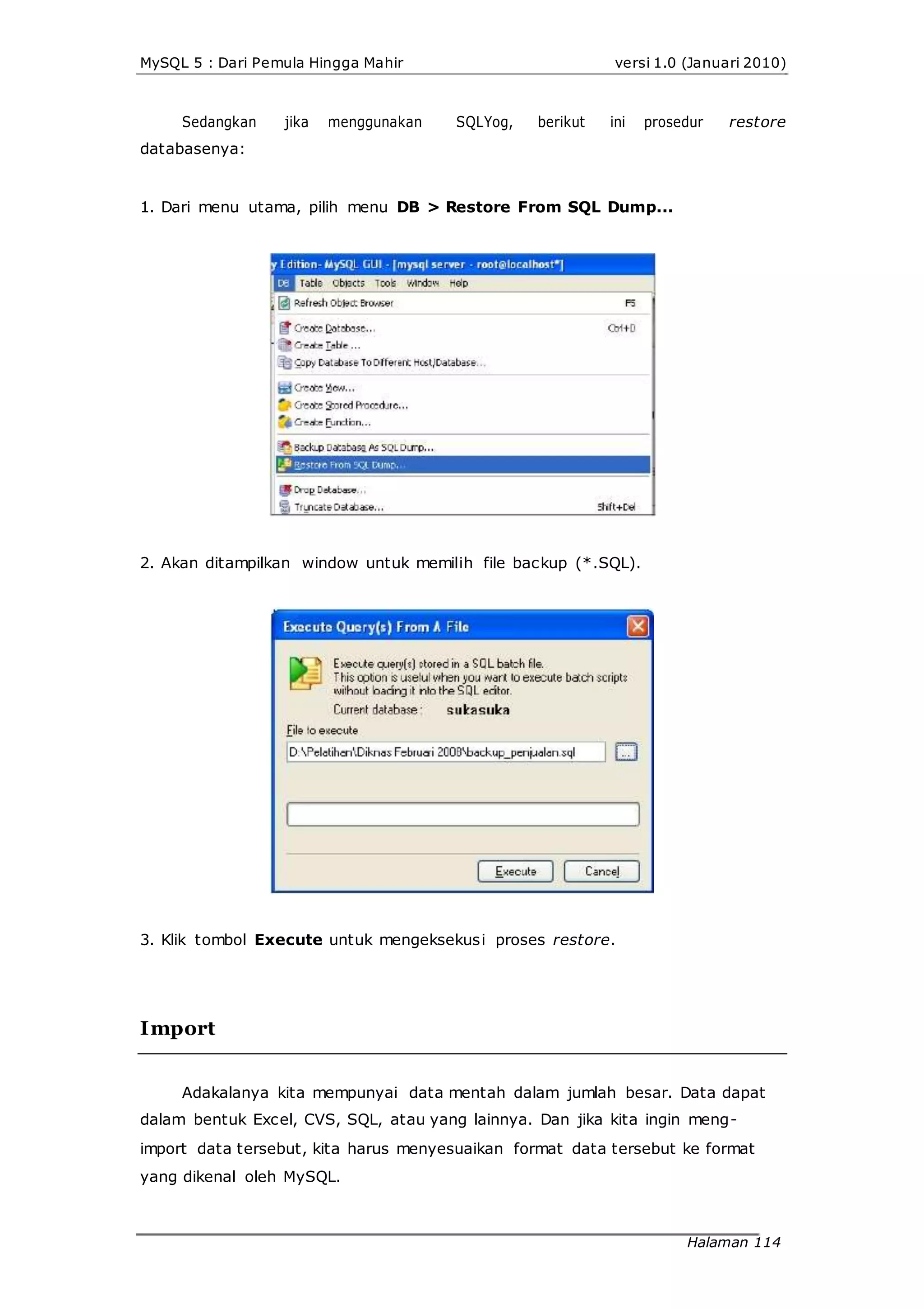 MySQL 5 : Dari Pemula Hingga Mahir versi 1.0 (Januari 2010)
Sedangkan jika menggunakan SQLYog, berikut ini prosedur restore
databasenya:
1. Dari menu utama, pilih menu DB > Restore From SQL Dump...
2. Akan ditampilkan window untuk memilih file backup (*.SQL).
3. Klik tombol Execute untuk mengeksekusi proses restore.
Import
Adakalanya kita mempunyai data mentah dalam jumlah besar. Data dapat
dalam bentuk Excel, CVS, SQL, atau yang lainnya. Dan jika kita ingin meng-
import data tersebut, kita harus menyesuaikan format data tersebut ke format
yang dikenal oleh MySQL.
Halaman 114
 
