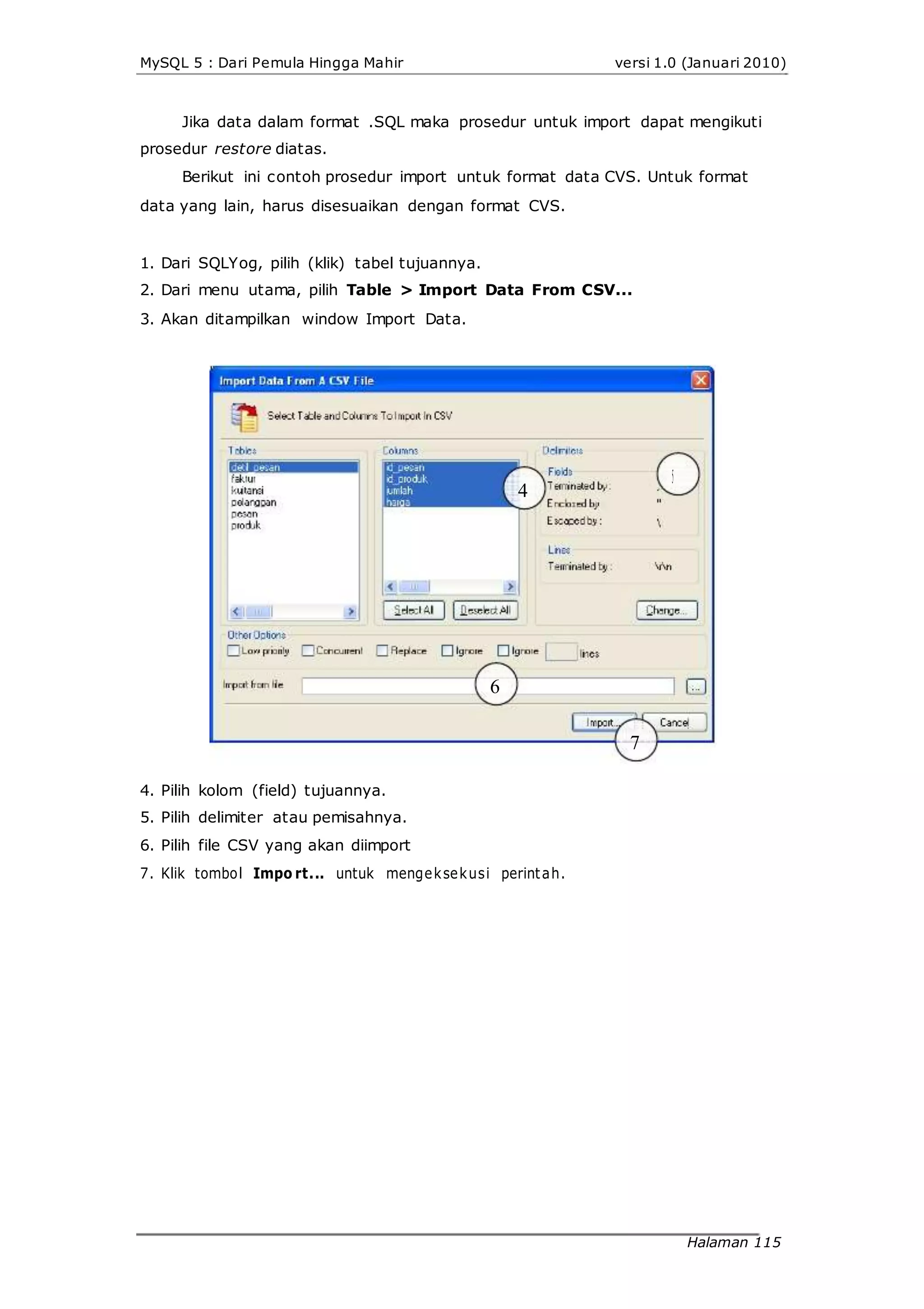 MySQL 5 : Dari Pemula Hingga Mahir versi 1.0 (Januari 2010)
Jika data dalam format .SQL maka prosedur untuk import dapat mengikuti
prosedur restore diatas.
Berikut ini contoh prosedur import untuk format data CVS. Untuk format
data yang lain, harus disesuaikan dengan format CVS.
1. Dari SQLYog, pilih (klik) tabel tujuannya.
2. Dari menu utama, pilih Table > Import Data From CSV...
3. Akan ditampilkan window Import Data.
4
6
4. Pilih kolom (field) tujuannya.
5. Pilih delimiter atau pemisahnya.
6. Pilih file CSV yang akan diimport
7. Klik tombol Impo rt... untuk mengeksekusi perintah.
7
5
Halaman 115
 