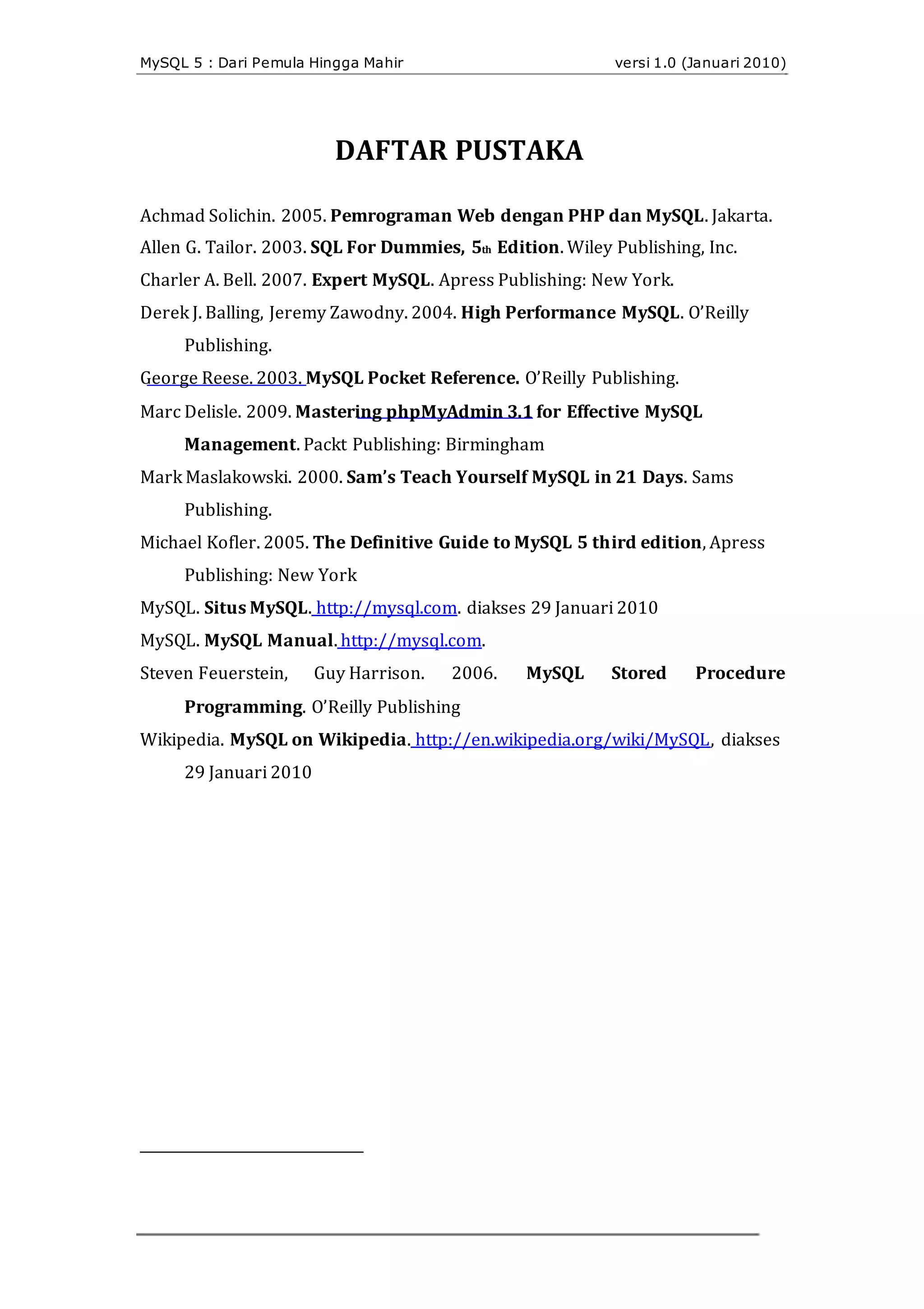 MySQL 5 : Dari Pemula Hingga Mahir versi 1.0 (Januari 2010)
DAFTAR PUSTAKA
Achmad Solichin. 2005. Pemrograman Web dengan PHP dan MySQL. Jakarta.
Allen G. Tailor. 2003. SQL For Dummies, 5th Edition. Wiley Publishing, Inc.
Charler A. Bell. 2007. Expert MySQL. Apress Publishing: New York.
Derek J. Balling, Jeremy Zawodny. 2004. High Performance MySQL. O’Reilly
Publishing.
George Reese. 2003. MySQL Pocket Reference. O’Reilly Publishing.
Marc Delisle. 2009. Mastering phpMyAdmin 3.1 for Effective MySQL
Management. Packt Publishing: Birmingham
Mark Maslakowski. 2000. Sam’s Teach Yourself MySQL in 21 Days. Sams
Publishing.
Michael Kofler. 2005. The Definitive Guide to MySQL 5 third edition, Apress
Publishing: New York
MySQL. Situs MySQL. http://mysql.com. diakses 29 Januari 2010
MySQL. MySQL Manual. http://mysql.com.
Steven Feuerstein, Guy Harrison. 2006. MySQL Stored Procedure
Programming. O’Reilly Publishing
Wikipedia. MySQL on Wikipedia. http://en.wikipedia.org/wiki/MySQL, diakses
29 Januari 2010
 